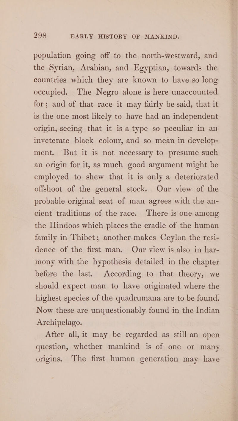 population going off to the north-westward, and the Syrian, Arabian, and Egyptian, towards the countries which they are known to have so long occupied. ‘The Negro alone is here unaccounted for; and of that race it may fairly be said, that it is the one most likely to have had an independent origin, seeing that it is a type so peculiar in an inveterate black colour, and so mean in develop- ment. But it is not necessary to presume such an origin for it, as much good argument might be employed to shew that it is only a deteriorated offshoot of the general stock. Our view of the probable original seat of man agrees with the an- cient traditions of the race. There is one among the Hindoos which places the cradle of the human family in Thibet; another makes Ceylon the resi- dence of the first man. Our view is also in har- mony with the hypothesis detailed in the chapter before the last. According to that theory, we should expect man to have originated where the highest species of the quadrumana are to be found. Now these are unquestionably found in the Indian Archipelago. After all, it may be regarded as still an open question, whether mankind is of one or many origins. The first human generation may have