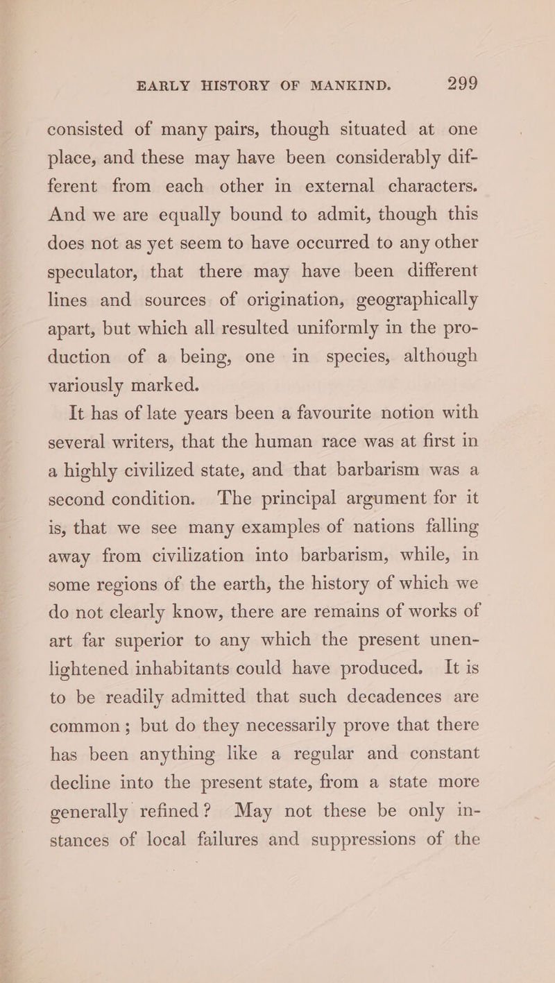 consisted of many pairs, though situated at one place, and these may have been considerably dif- ferent from each other in external characters. And we are equally bound to admit, though this does not as yet seem to have occurred to any other speculator, that there may have been different lines and sources of origination, geographically apart, but which all resulted uniformly in the pro- duction of a being, one in species, although variously marked. It has of late years been a favourite notion with several writers, that the human race was at first in a highly civilized state, and that barbarism was a second condition. The principal argument for it is, that we see many examples of nations falling away from civilization into barbarism, while, in some regions of the earth, the history of which we do not clearly know, there are remains of works of art far superior to any which the present unen- lightened inhabitants could have produced. It is to be readily admitted that such decadences are common; but do they necessarily prove that there has been anything like a regular and constant decline into the present state, from a state more generally refined? May not these be only in- stances of local failures and suppressions of the