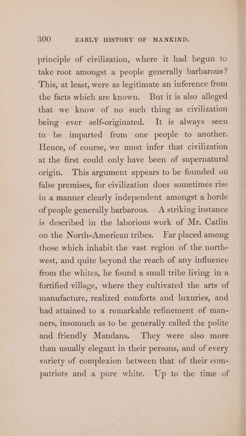 principle of civilization, where it had begun to take root amongst a people generally barbarous? This, at least, were as legitimate an inference from the facts which are known. But it is also alleged that we know of no such thing as civilization being ever self-originated. It is always seen to be imparted from one people to another. Hence, of course, we must infer that civilization at the first could only have been of supernatural origin. This argument appears to be founded on false premises, for civilization does sometimes rise in a manner clearly independent amongst a horde of people generally barbarous. A striking instance is described in the Jaborious work of Mr. Catlin on the North-American tribes. Far placed among those which inhabit the vast region of the north- west, and quite beyond the reach of any influence from the whites, he found a small tribe living in a fortified village, where they cultivated the arts of manufacture, realized comforts and luxuries, and had attained to a remarkable refinement of man- ners, insomuch as to be generally called the polite and friendly Mandans. ‘They were also more than usually elegant in their persons, and of every variety of complexion between that of their com- patriots and a pure white. Up to the time of