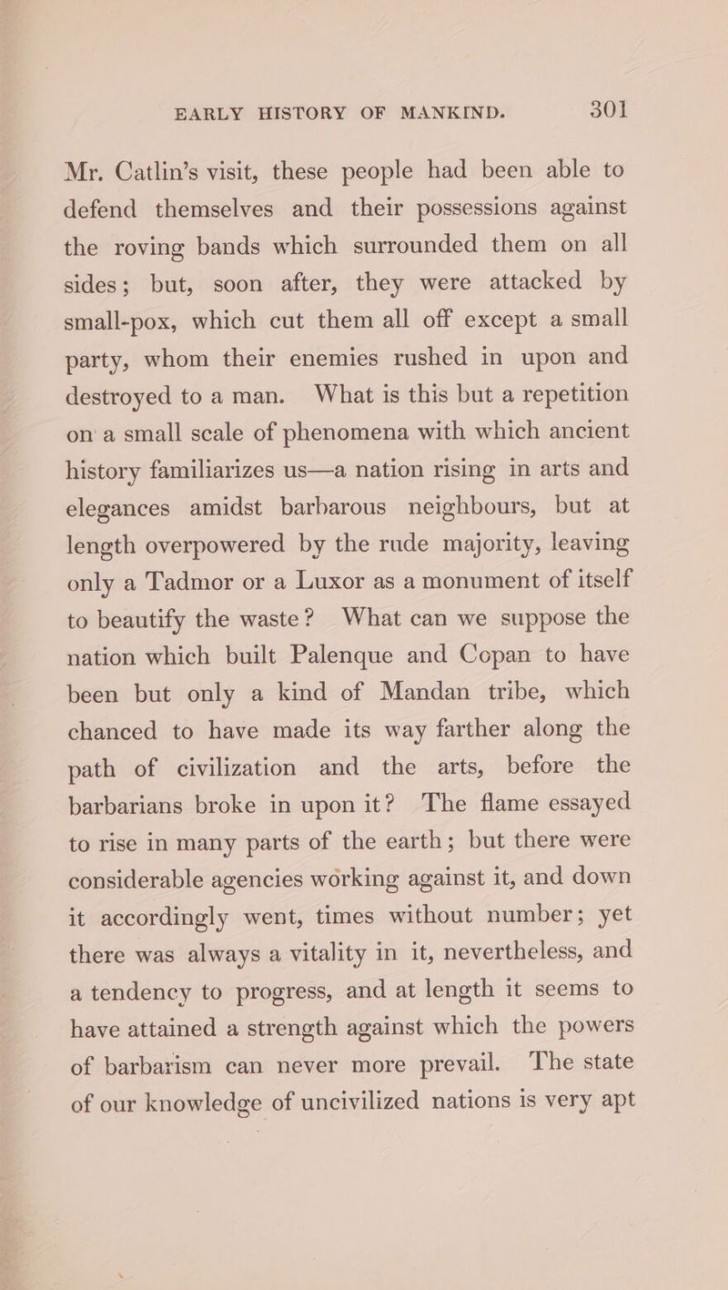 Mr. Catlin’s visit, these people had been able to defend themselves and their possessions against the roving bands which surrounded them on all sides; but, soon after, they were attacked by small-pox, which cut them all off except a small party, whom their enemies rushed in upon and destroyed toa man. What is this but a repetition ona small scale of phenomena with which ancient history familiarizes us—a nation rising in arts and elegances amidst barbarous neighbours, but at length overpowered by the rude majority, leaving only a Tadmor or a Luxor as a monument of itself to beautify the waste? What can we suppose the nation which built Palenque and Copan to have been but only a kind of Mandan tribe, which chanced to have made its way farther along the path of civilization and the arts, before the barbarians broke in upon it? The flame essayed to rise in many parts of the earth; but there were considerable agencies working against it, and down it accordingly went, times without number; yet there was always a vitality in it, nevertheless, and a tendency to progress, and at length it seems to have attained a strength against which the powers of barbarism can never more prevail. The state of our knowledge of uncivilized nations is very apt