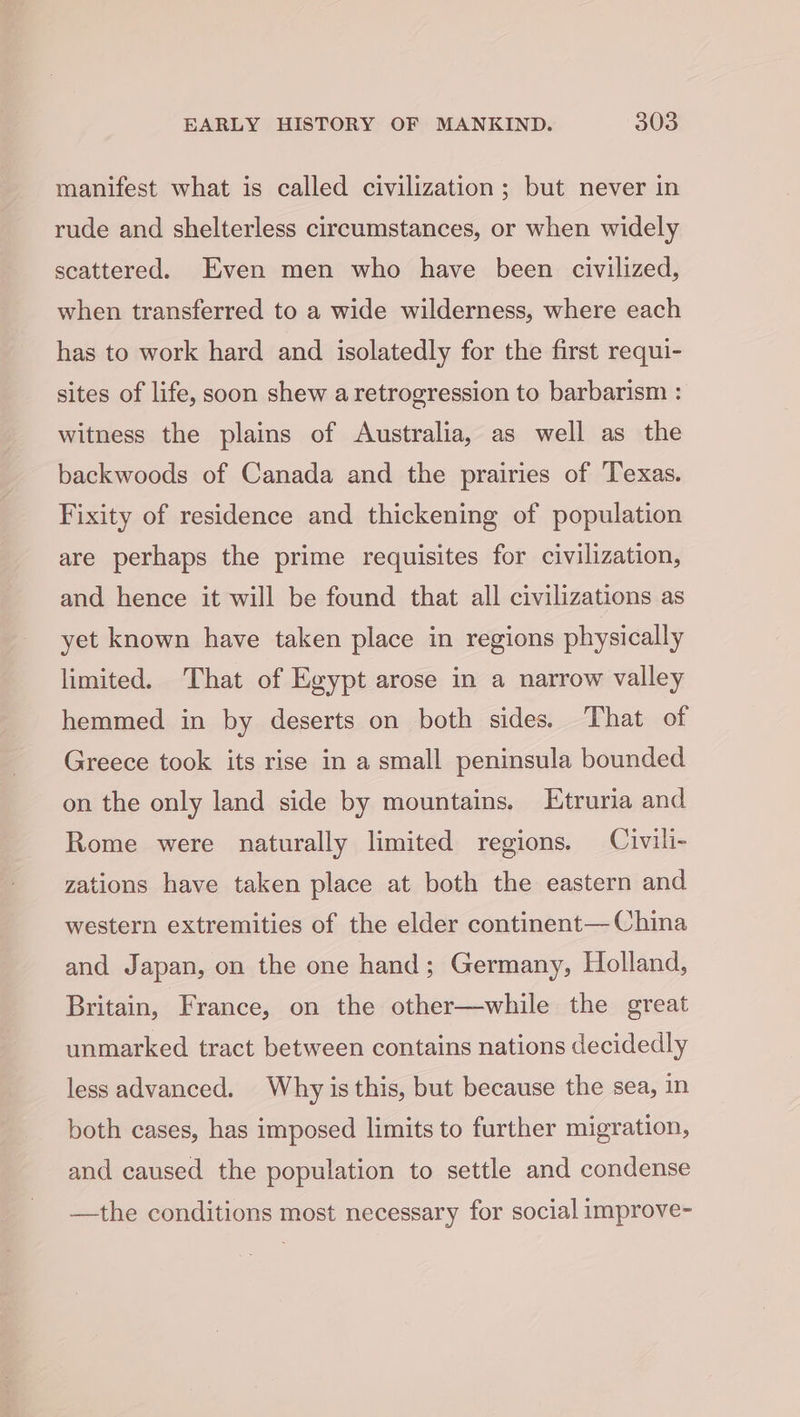 manifest what is called civilization; but never in rude and shelterless circumstances, or when widely scattered. Even men who have been civilized, when transferred to a wide wilderness, where each has to work hard and isolatedly for the first requi- sites of life, soon shew a retrogression to barbarism : witness the plains of Australia, as well as the backwoods of Canada and the prairies of Texas. Fixity of residence and thickening of population are perhaps the prime requisites for civilization, and hence it will be found that all civilizations as yet known have taken place in regions physically limited. That of Egypt arose in a narrow valley hemmed in by deserts on both sides. That of Greece took its rise in a small peninsula bounded on the only land side by mountains. Etruria and Rome were naturally limited regions. Civili- zations have taken place at both the eastern and western extremities of the elder continent— China and Japan, on the one hand; Germany, Holland, Britain, France, on the other—while the great unmarked tract between contains nations decidedly less advanced. Why is this, but because the sea, in both cases, has imposed limits to further migration, and caused the population to settle and condense —the conditions most necessary for social improve-