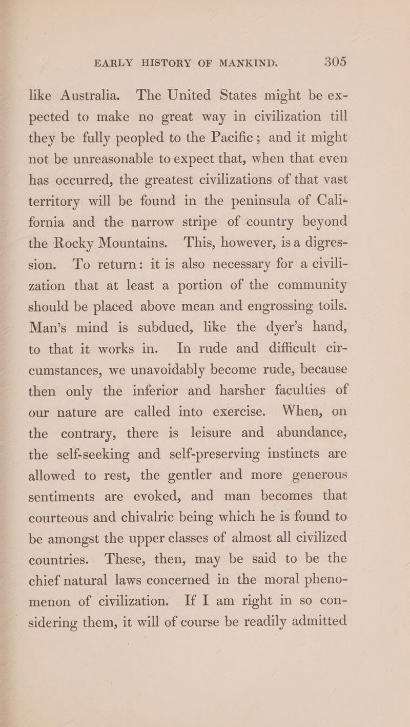 like Australia. The United States might be ex- pected to make no great way in civilization till they be fully peopled to the Pacific; and it might not be unreasonable to expect that, when that even has occurred, the greatest civilizations of that vast territory will be found in the peninsula of Cali+ fornia and the narrow stripe of country beyond the Rocky Mountains. This, however, isa digres- sion. To return: it is also necessary for a civili- zation that at least a portion of the community should be placed above mean and engrossing toils. Man’s mind is subdued, like the dyer’s hand, to that it works in. In rude and difficult cir- cumstances, we unavoidably become rude, because then only the inferior and harsher faculties of our nature are called into exercise. When, on the contrary, there is leisure and abundance, the self-seeking and self-preserving instincts are allowed to rest, the gentler and more generous sentiments are evoked, and man becomes that courteous and chivalric being which he is found to be amongst the upper classes of almost all civilized countries. These, then, may be said to be the chief natural laws concerned in the moral pheno- menon of civilization. If I am right in so con- sidering them, it will of course be readily admitted