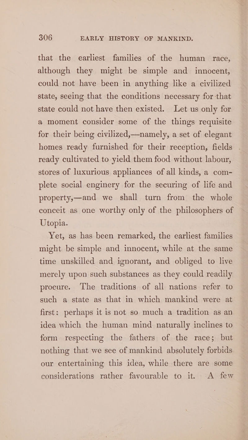 that the earliest families of the human race, although they might be simple and innocent, could not have been in anything like a civilized state, seeing that the conditions necessary for that state could not have then existed. Let us only for a moment consider some of the things requisite for their being civilized,—namely, a set of elegant homes ready furnished for their reception, fields ready cultivated to yield them food without labour, stores of luxurious appliances of all kinds, a com- plete social enginery for the securing of life and property,—and we shall turn from the whole conceit as one worthy only of the philosophers of Utopia. Yet, as has been remarked, the earliest families might be simple and innocent, while at the same time unskilled and ignorant, and obliged to live merely upon such substances as they could readily procure. The traditions of all nations refer to such a state as that in which mankind were at first: perhaps it is not so much a tradition as an idea which the human mind naturally inclines to form respecting the fathers of the race; but nothing that we see of mankind absolutely forbids our entertaining this idea, while there are some considerations rather favourable to it. A few
