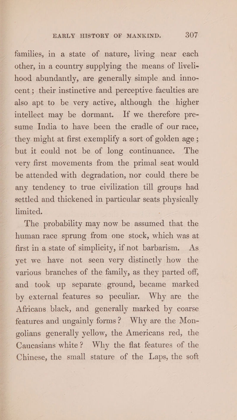families, in a state of nature, living near each other, in a country supplying the means of liveli- hood abundantly, are generally simple and inno- cent; their instinctive and perceptive facuities are also apt to be very active, although the higher intellect may be dormant. If we therefore pre- sume India to have been the cradle of our race, they. might at first exemplify a sort of golden age ; but it could not be of long continuance. The very first movements from the primal seat would be attended with degradation, nor could there be any tendency to true civilization till groups had settled and thickened in particular seats physically limited. The probability may now be assumed that the human race sprung from one stock, which was at first in a state of simplicity, if not barbarism. As yet we have not seen very distinctly how the various branches of the family, as they parted off, and took up separate ground, became marked by external features so peculiar. Why are the Africans black, and generally marked by coarse features and ungainly forms? Why are the Mon- golians generally yellow, the Americans red, the Caucasians white? Why the flat features of the Chinese, the small stature of the Laps, the soft