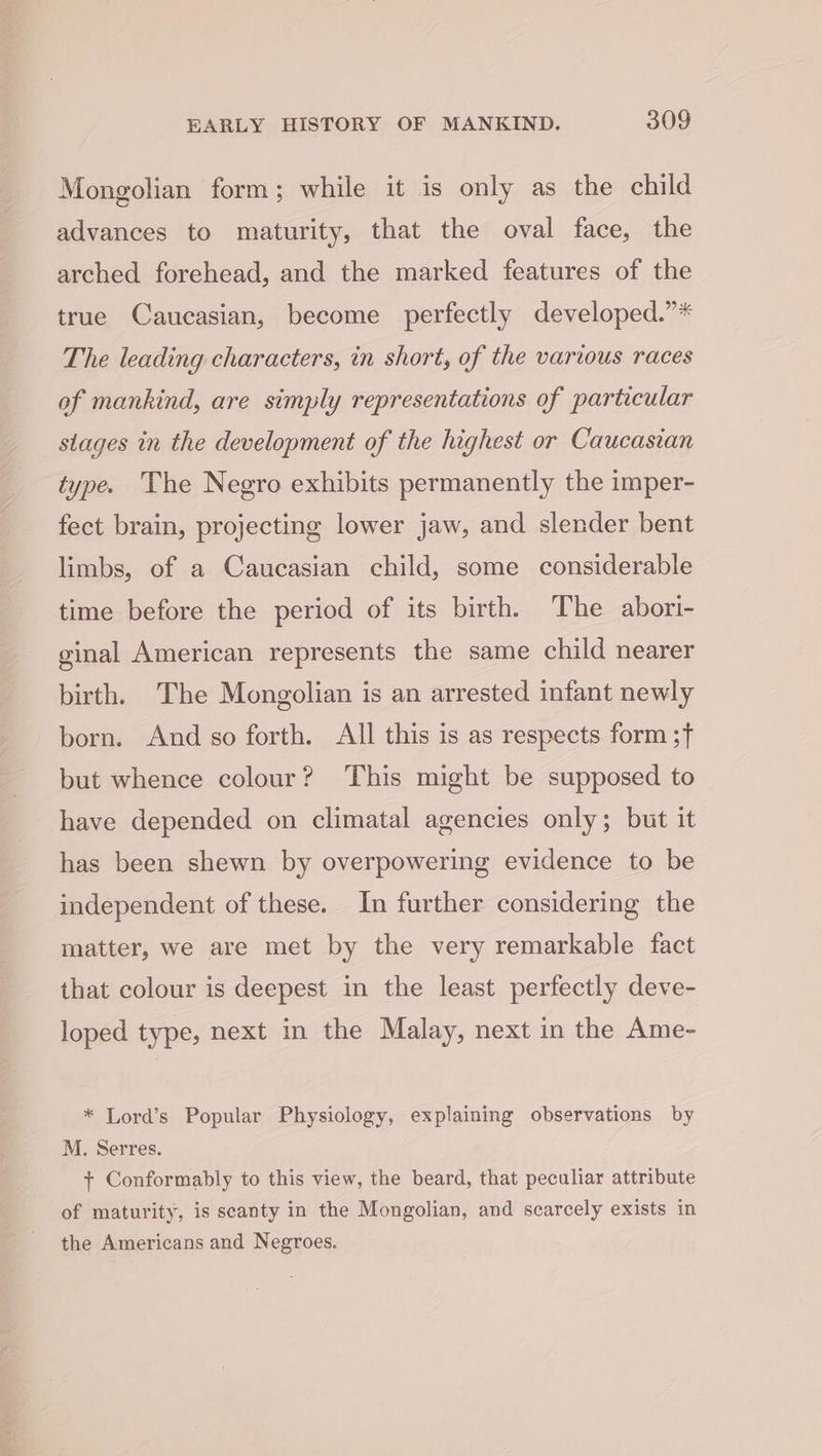 Mongolian form; while it is only as the child advances to maturity, that the oval face, the arched forehead, and the marked features of the true Caucasian, become perfectly developed.”* The leading characters, in short, of the various races of mankind, are simply representations of particular stages in the development of the highest or Caucasian type. The Negro exhibits permanently the imper- fect brain, projecting lower jaw, and slender bent limbs, of a Caucasian child, some considerable time before the period of its birth. The abori- ginal American represents the same child nearer birth. The Mongolian is an arrested infant newly born. And so forth. All this is as respects form ;f but whence colour? This might be supposed to have depended on climatal agencies only; but it has been shewn by overpowering evidence to be independent of these. In further considering the matter, we are met by the very remarkable fact that colour is deepest in the least perfectly deve- loped type, next in the Malay, next in the Ame- * Lord’s Popular Physiology, explaining observations by M. Serres. + Conformably to this view, the beard, that peculiar attribute of maturity, is seanty in the Mongolian, and scarcely exists in the Americans and Negroes.