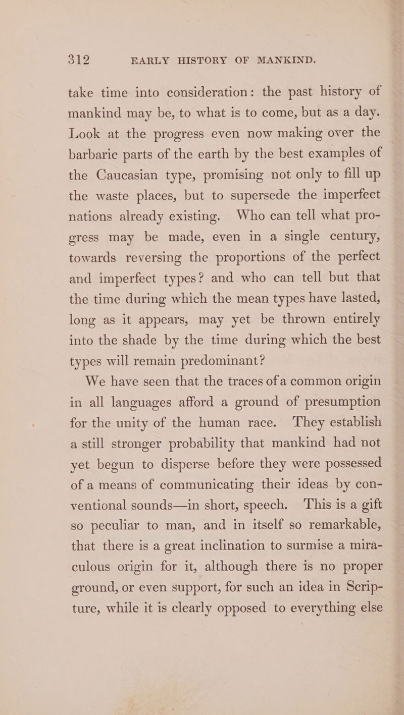 take time into consideration: the past history of mankind may be, to what is to come, but as a day. Look at the progress even now making over the barbaric parts of the earth by the best examples of the Caucasian type, promising not only to fill up the waste places, but to supersede the imperfect nations already existing. Who can tell what pro- gress may be made, even in a single century, towards reversing the proportions of the perfect and imperfect types? and who can tell but that the time during which the mean types have lasted, long as it appears, may yet be thrown entirely into the shade by the time during which the best types will remain predominant? We have seen that the traces of a common origin in all languages afford a ground of presumption for the unity of the human race. They establish a still stronger probability that mankind had not yet begun to disperse before they were possessed of a means of communicating their ideas by con- ventional sounds—in short, speech. This is a gift so peculiar to man, and in itself so remarkable, that there is a great inclination to surmise a mira- culous origin for it, although there is no proper ground, or even support, for such an idea in Scrip- ture, while it is clearly opposed to everything else