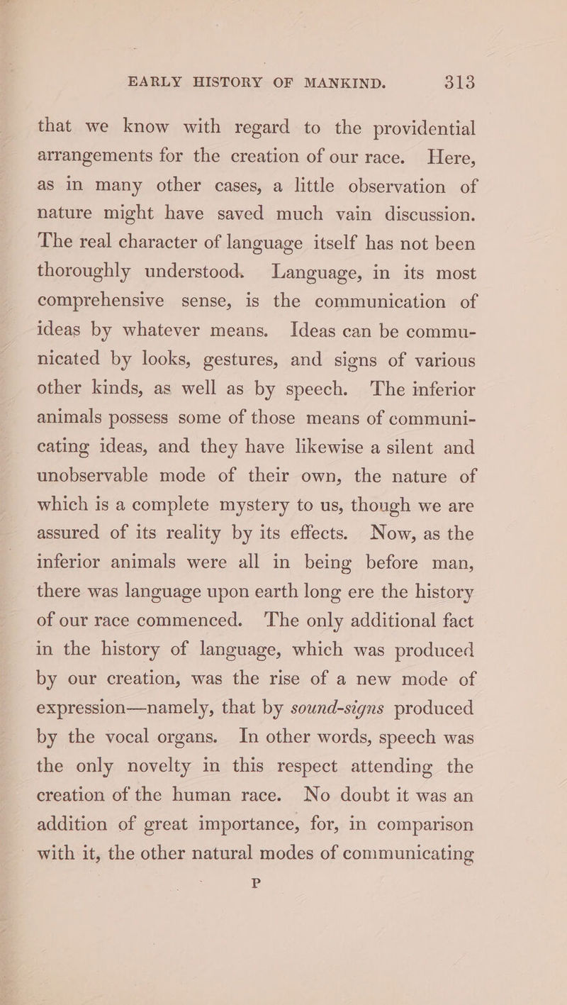 that we know with regard to the providential arrangements for the creation of our race. Here, as in many other cases, a little observation of nature might have saved much vain discussion. The real character of language itself has not been thoroughly understood. Language, in its most comprehensive sense, is the communication of ideas by whatever means. Ideas can be commu- nicated by looks, gestures, and signs of various other kinds, as well as by speech. The inferior animals possess some of those means of communi- cating ideas, and they have likewise a silent and unobservable mode of their own, the nature of which is a complete mystery to us, though we are assured of its reality by its effects. Now, as the inferior animals were all in being before man, there was language upon earth long ere the history of our race commenced. ‘The only additional fact in the history of language, which was produced by our creation, was the rise of a new mode of expression—namely, that by sound-signs produced by the vocal organs. In other words, speech was the only novelty in this respect attending the creation of the human race. No doubt it was an addition of great importance, for, in comparison with it, the other natural modes of communicating P