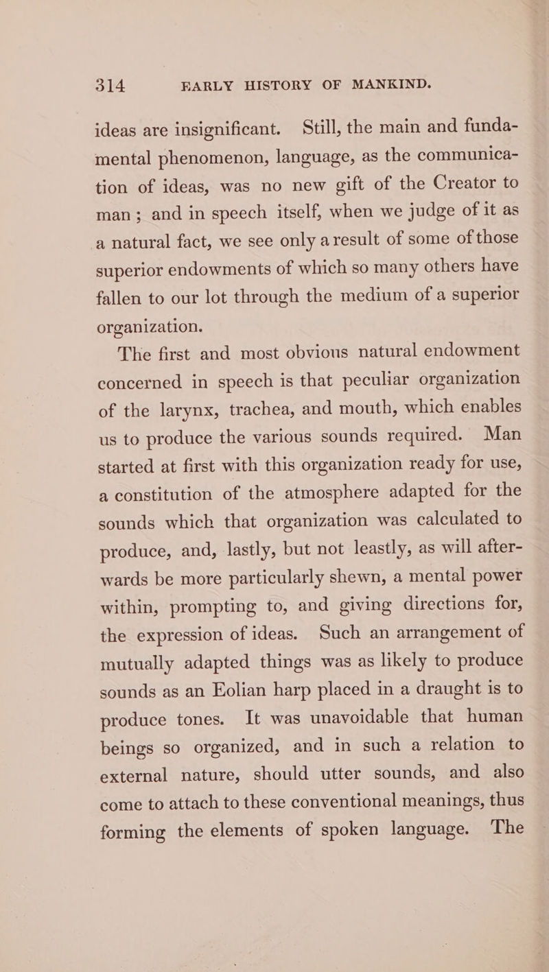 ideas are insignificant. Still, the main and funda- mental phenomenon, language, as the communica- tion of ideas, was no new gift of the Creator to man; and in speech itself, when we judge of it as a natural fact, we see only aresult of some of those superior endowments of which so many others have fallen to our lot through the medium of a superior organization. The first and most obvious natural endowment concerned in speech is that peculiar organization of the larynx, trachea, and mouth, which enables us to produce the various sounds required. Man started at first with this organization ready for use, a constitution of the atmosphere adapted for the sounds which that organization was calculated to produce, and, lastly, but not leastly, as will after- wards be more particularly shewn, a mental power within, prompting to, and giving directions for, the expression of ideas. Such an arrangement of mutually adapted things was as likely to produce sounds as an Eolian harp placed in a draught is to produce tones. It was unavoidable that human beings so organized, and in such a relation to external nature, should utter sounds, and also come to attach to these conventional meanings, thus forming the elements of spoken language. The
