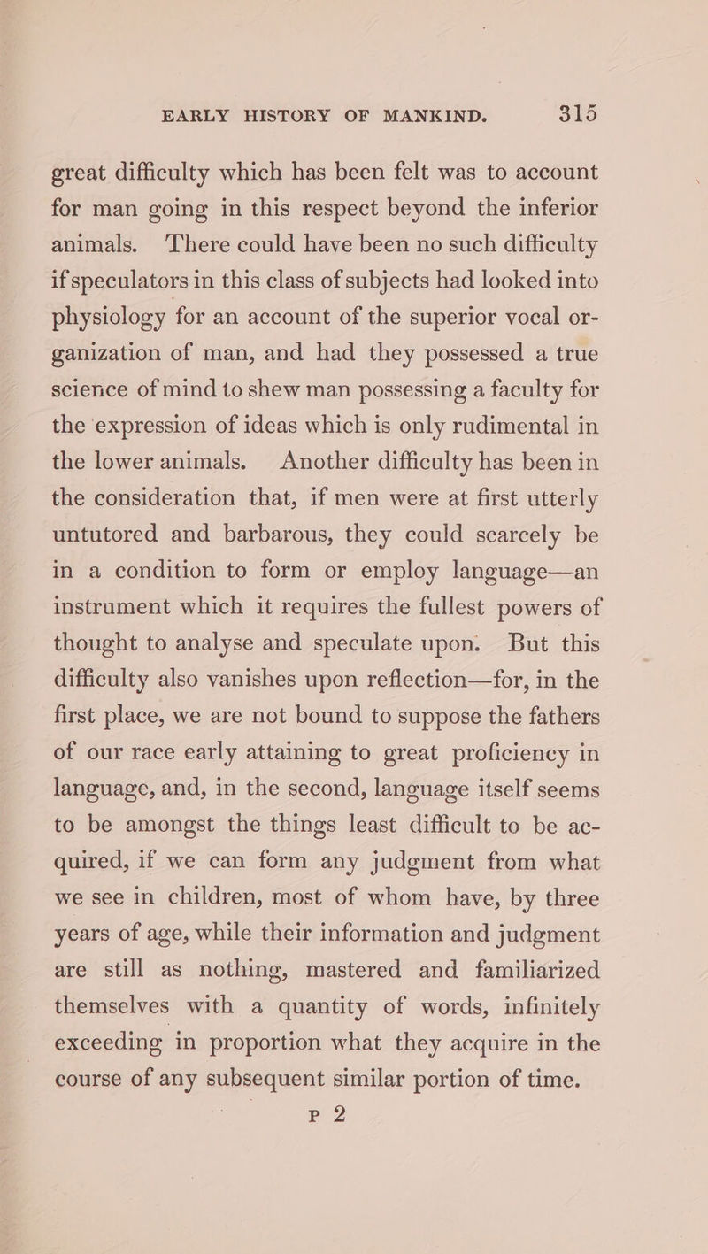 great difficulty which has been felt was to account for man going in this respect beyond the inferior animals. ‘There could have been no such difficulty if speculators in this class of subjects had looked into physiology for an account of the superior vocal or- ganization of man, and had they possessed a true science of mind to shew man possessing a faculty for the expression of ideas which is only rudimental in the lower animals. Another difficulty has been in the consideration that, if men were at first utterly untutored and barbarous, they could scarcely be in a condition to form or employ language—an instrument which it requires the fullest powers of thought to analyse and speculate upon. But this difficulty also vanishes upon reflection—for, in the first place, we are not bound to suppose the fathers of our race early attaining to great proficiency in language, and, in the second, language itself seems to be amongst the things least difficult to be ac- quired, if we can form any judgment from what we see in children, most of whom have, by three years of age, while their information and judgment are still as nothing, mastered and familiarized themselves with a quantity of words, infinitely exceeding in proportion what they acquire in the course of any subsequent similar portion of time. Pp 2