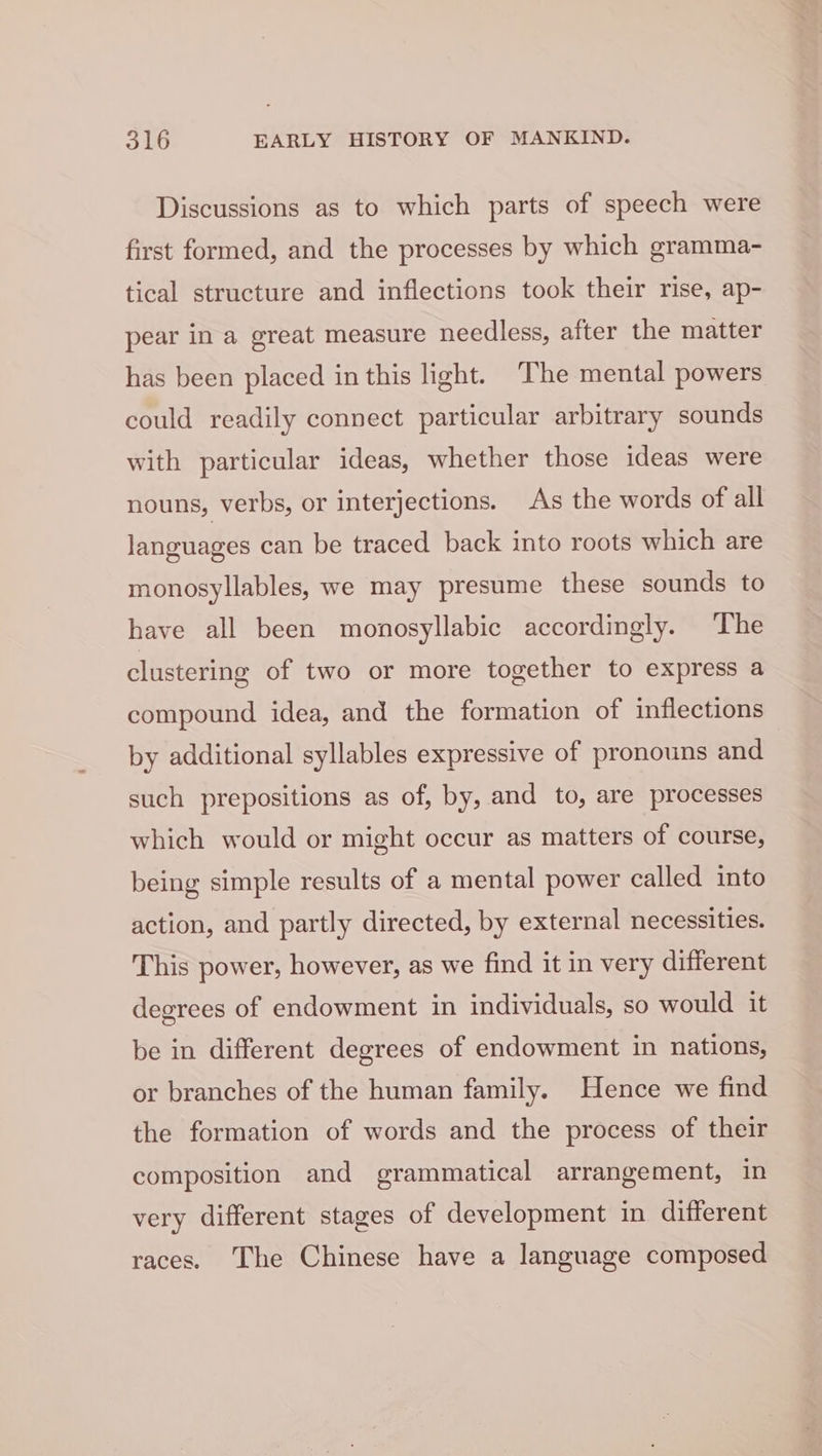 Discussions as to which parts of speech were first formed, and the processes by which gramma- tical structure and inflections took their rise, ap- pear in a great measure needless, after the matter has been placed in this light. The mental powers could readily connect particular arbitrary sounds with particular ideas, whether those ideas were nouns, verbs, or interjections. As the words of all languages can be traced back into roots which are monosyllables, we may presume these sounds to have all been monosyllabic accordingly. The clustering of two or more together to express a compound idea, and the formation of inflections by additional syllables expressive of pronouns and such prepositions as of, by, and to, are processes which would or might occur as matters of course, being simple results of a mental power called into action, and partly directed, by external necessities. This power, however, as we find it in very different degrees of endowment in individuals, so would it be in different degrees of endowment in nations, or branches of the human family. Hence we find the formation of words and the process of their composition and grammatical arrangement, in very different stages of development in different races. The Chinese have a language composed