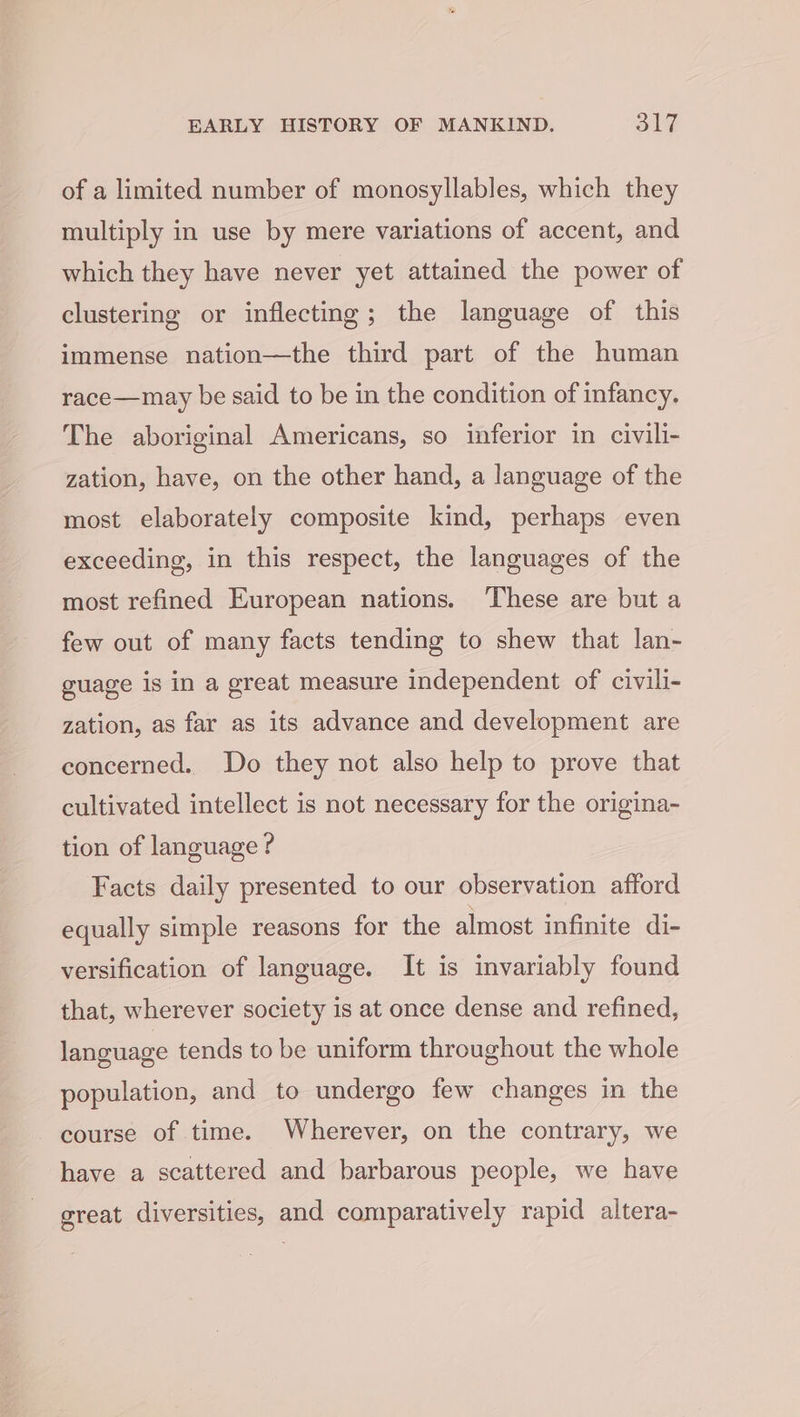of a limited number of monosyllables, which they multiply in use by mere variations of accent, and which they have never yet attained the power of clustering or inflecting; the language of this immense nation—the third part of the human race—may be said to be in the condition of infancy. The aboriginal Americans, so inferior in civili- zation, have, on the other hand, a language of the most elaborately composite kind, perhaps even exceeding, in this respect, the languages of the most refined European nations. These are but a few out of many facts tending to shew that lan- guage is in a great measure independent of civili- zation, as far as its advance and development are concerned. Do they not also help to prove that cultivated intellect is not necessary for the origina- tion of language ? Facts daily presented to our observation afford equally simple reasons for the almost infinite di- versification of language. It is invariably found that, wherever society is at once dense and refined, language tends to be uniform throughout the whole population, and to undergo few changes in the course of time. Wherever, on the contrary, we have a scattered and barbarous people, we have great diversities, and comparatively rapid altera-
