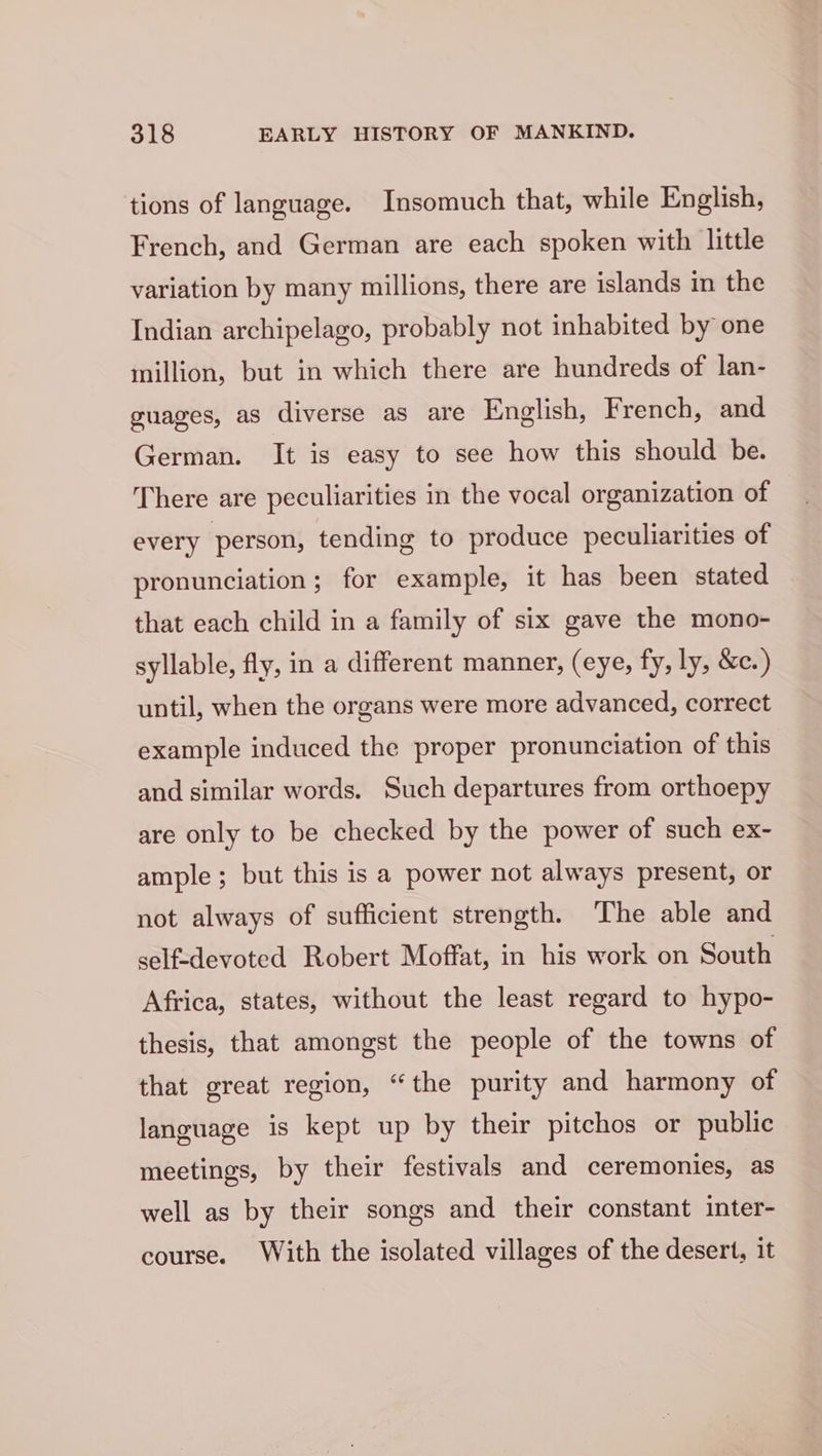 tions of language. Insomuch that, while English, French, and German are each spoken with little variation by many millions, there are islands in the Indian archipelago, probably not inhabited by one million, but in which there are hundreds of lan- guages, as diverse as are English, French, and German. It is easy to see how this should be. There are peculiarities in the vocal organization of : every person, tending to produce peculiarities of pronunciation ; for example, it has been stated that each child in a family of six gave the mono- syllable, fly, in a different manner, (eye, fy, ly, &amp;c.) until, when the organs were more advanced, correct example induced the proper pronunciation of this and similar words. Such departures from orthoepy are only to be checked by the power of such ex- ample; but this is a power not always present, or not always of sufficient strength. The able and self-devoted Robert Moffat, in his work on South Africa, states, without the least regard to hypo- thesis, that amongst the people of the towns of that great region, “the purity and harmony of language is kept up by their pitchos or public meetings, by their festivals and ceremonies, as well as by their songs and their constant inter- course. With the isolated villages of the desert, it