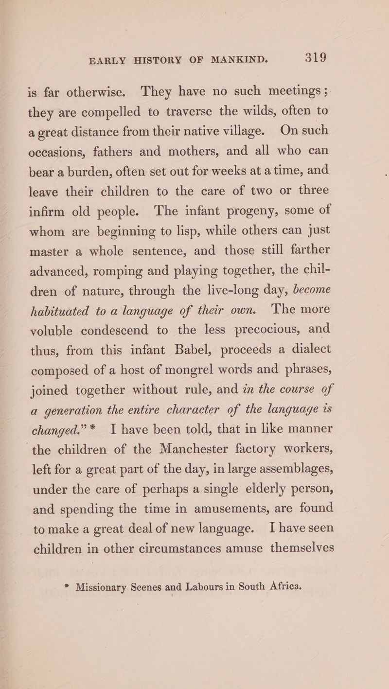 is far otherwise. They have no such meetings ; they are compelled to traverse the wilds, often to a great distance from their native village. On such occasions, fathers and mothers, and all who can bear a burden, often set out for weeks at a time, and leave their children to the care of two or three infirm old people. The infant progeny, some of whom are beginning to lisp, while others can just master a whole sentence, and those still farther advanced, romping and playing together, the chil- dren of nature, through the live-long day, become habituated to a language of their own. The more voluble condescend to the less precocious, and thus, from this infant Babel, proceeds a dialect composed of a host of mongrel words and phrases, joined together without rule, and in the course of a generation the entire character of the language is changed.” * 1 have been told, that in like manner ‘the children of the Manchester factory workers, left for a great part of the day, in large assemblages, under the care of perhaps a single elderly person, and spending the time in amusements, are found to make a great deal of new language. I have seen children in other circumstances amuse themselves * Missionary Scenes and Labours in South Africa.