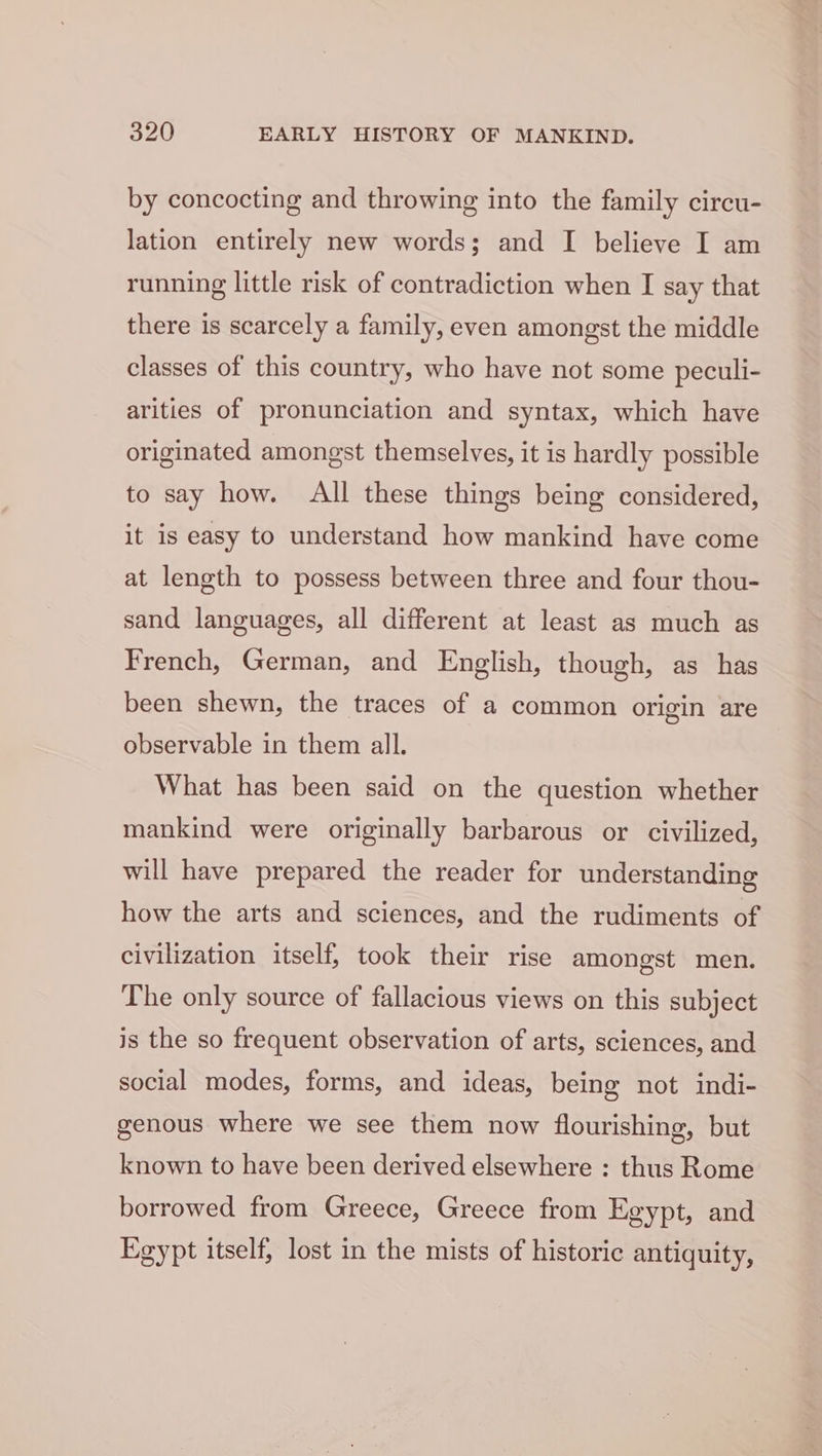 by concocting and throwing into the family circu- lation entirely new words; and I believe I am running little risk of contradiction when I say that there is scarcely a family, even amongst the middle classes of this country, who have not some peculi- arities of pronunciation and syntax, which have originated amongst themselves, it is hardly possible to say how. All these things being considered, it is easy to understand how mankind have come at length to possess between three and four thou- sand languages, all different at least as much as French, German, and English, though, as has been shewn, the traces of a common origin are observable in them all. What has been said on the question whether mankind were originally barbarous or civilized, will have prepared the reader for understanding how the arts and sciences, and the rudiments of civilization itself; took their rise amongst men. The only source of fallacious views on this subject is the so frequent observation of arts, sciences, and social modes, forms, and ideas, being not indi- genous where we see them now flourishing, but known to have been derived elsewhere : thus Rome borrowed from Greece, Greece from Egypt, and Egypt itself, lost in the mists of historic antiquity,