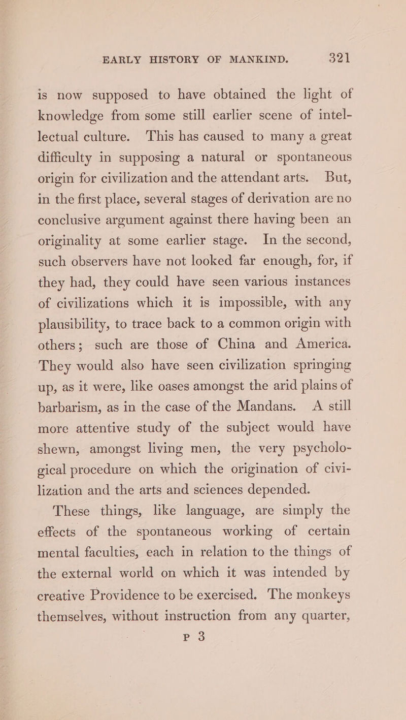 is now supposed to have obtained the light of knowledge from some still earlier scene of intel- lectual culture. This has caused to many a great difficulty in supposing a natural or spontaneous origin for civilization and the attendant arts. But, in the first place, several stages of derivation are no conclusive argument against there having been an originality at some earlier stage. In the second, such observers have not looked far enough, for, if they had, they could have seen various instances of civilizations which it is impossible, with any plausibility, to trace back to a common origin with others; such are those of China and America. They would also have seen civilization springing up, as it were, like oases amongst the arid plains of barbarism, as in the case of the Mandans. A still more attentive study of the subject would have shewn, amongst living men, the very psycholo- gical procedure on which the origination of civi- lization and the arts and sciences depended. These things, like language, are simply the effects of the spontaneous working of certain mental faculties, each in relation to the things of the external world on which it was intended by creative Providence to be exercised. The monkeys themselves, without instruction from any quarter, P 3