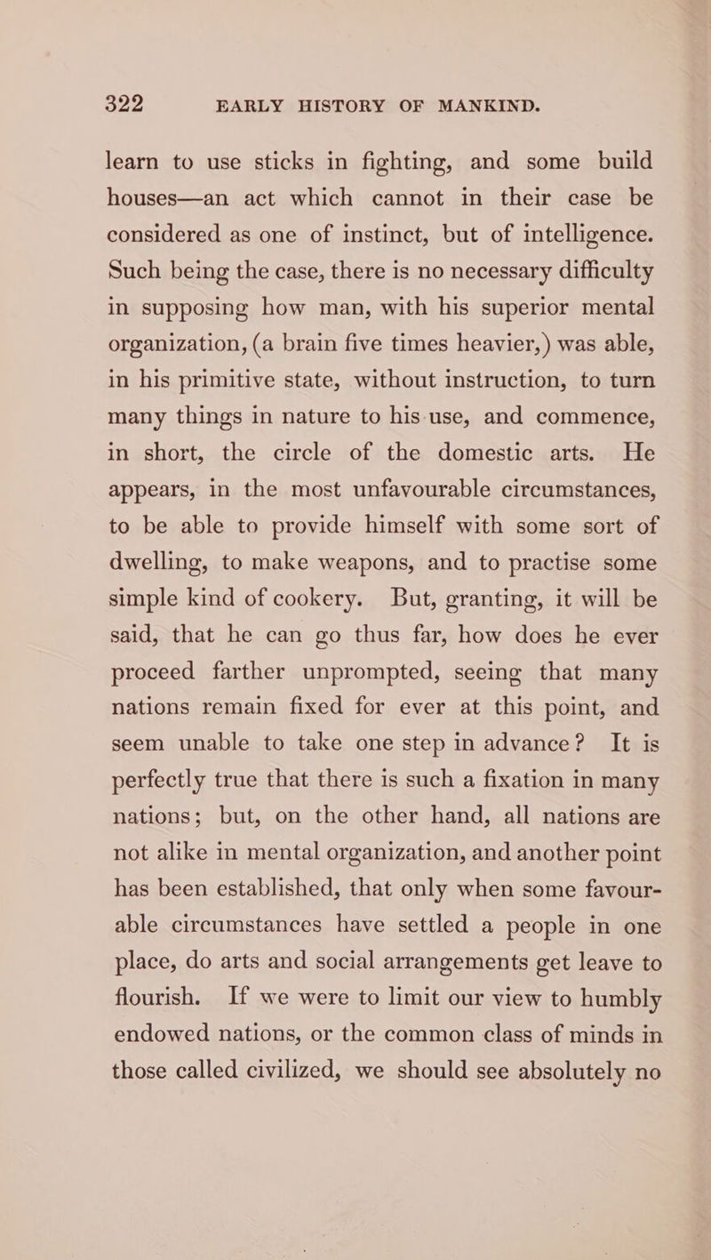 learn to use sticks in fighting, and some build houses—an act which cannot in their case be considered as one of instinct, but of intelligence. Such being the case, there is no necessary difficulty in supposing how man, with his superior mental organization, (a brain five times heavier, ) was able, in his primitive state, without instruction, to turn many things in nature to his use, and commence, in short, the circle of the domestic arts. He appears, in the most unfavourable circumstances, to be able to provide himself with some sort of dwelling, to make weapons, and to practise some simple kind of cookery. But, granting, it will be said, that he can go thus far, how does he ever proceed farther unprompted, seeing that many nations remain fixed for ever at this point, and seem unable to take one step in advance? It is perfectly true that there is such a fixation in many nations; but, on the other hand, all nations are not alike in mental organization, and another point has been established, that only when some favour- able circumstances have settled a people in one place, do arts and social arrangements get leave to flourish. If we were to limit our view to humbly endowed nations, or the common class of minds in those called civilized, we should see absolutely no