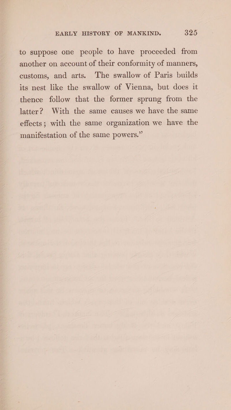 to suppose one people to have proceeded from another on account of their conformity of manners, customs, and arts. The swallow of Paris builds its nest like the swallow of Vienna, but does it thence follow that the former sprung from the latter? With the same causes we have the same effects; with the same organization we have the manifestation of the same powers.”