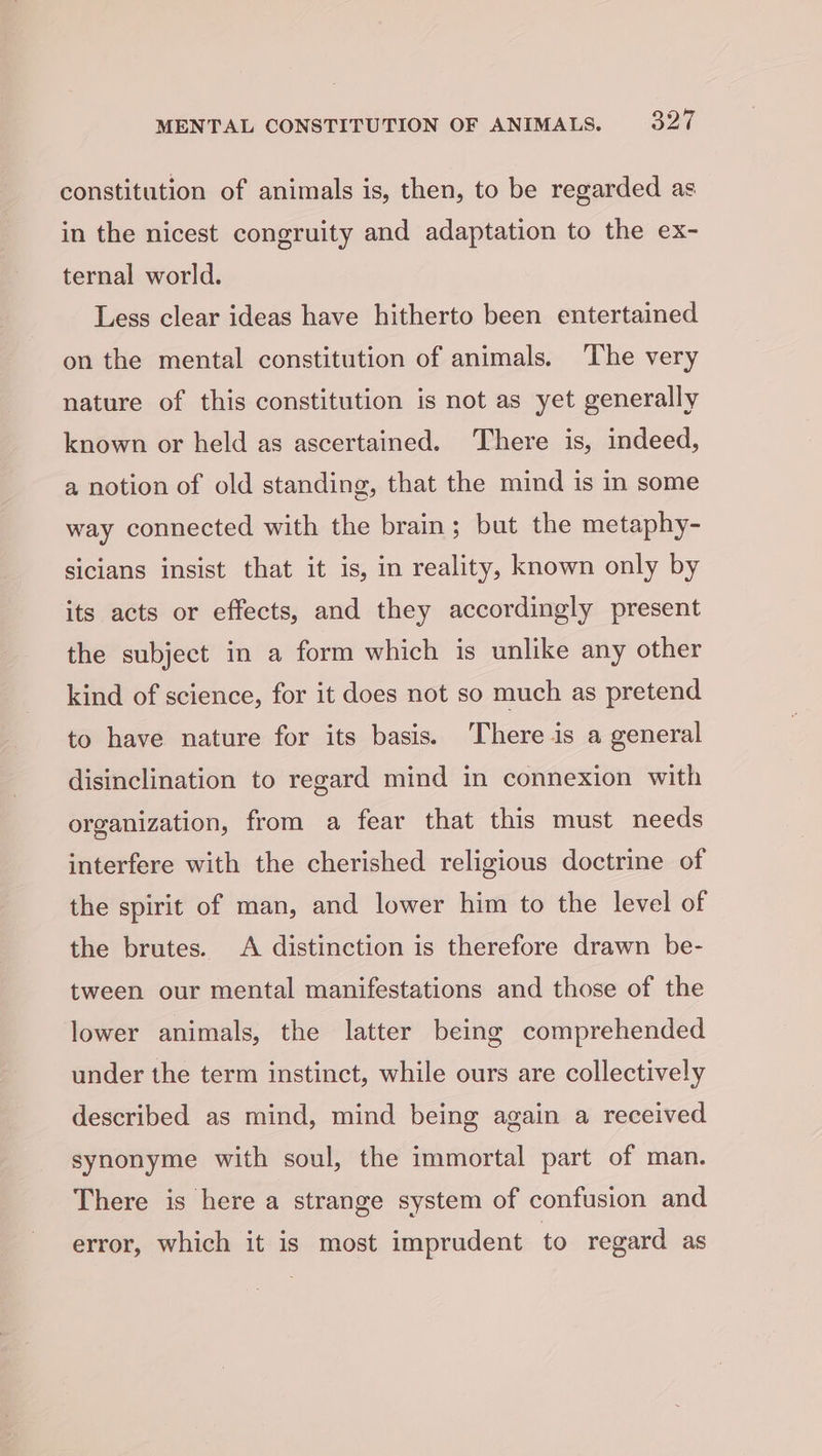constitution of animals is, then, to be regarded as in the nicest congruity and adaptation to the ex- ternal world. Less clear ideas have hitherto been entertained on the mental constitution of animals. ‘The very nature of this constitution is not as yet generally known or held as ascertained. There is, indeed, a notion of old standing, that the mind is in some way connected with the brain; but the metaphy- sicians insist that it is, in reality, known only by its acts or effects, and they accordingly present the subject in a form which is unlike any other kind of science, for it does not so much as pretend to have nature for its basis. There is a general disinclination to regard mind in connexion with organization, from a fear that this must needs interfere with the cherished religious doctrine of the spirit of man, and lower him to the level of the brutes. A distinction is therefore drawn be- tween our mental manifestations and those of the lower animals, the latter being comprehended under the term instinct, while ours are collectively described as mind, mind being again a received synonyme with soul, the immortal part of man. There is here a strange system of confusion and error, which it is most imprudent to regard as