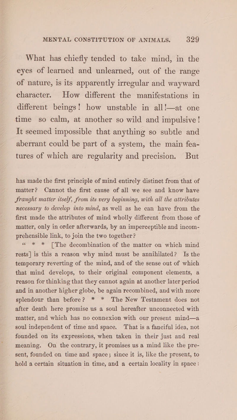 What has chiefly tended to take mind, in the eyes of learned and unlearned, out of the range of nature, is its apparently irregular and wayward character. How different the manifestations in different beings! how unstable in all!—at one time so calm, at another so wild and impulsive! It seemed impossible that anything so subtle and aberrant could be part of a system, the main fea- tures of which are regularity and precision. But has made the first principle of mind entirely distinct from that of matter? Cannot the first cause of all we see and know have Sraught matter itself, from its very beginning, with all the attributes necessary to develop into mind, as well as he can have from the first made the attributes of mind wholly different from those of matter, only in order afterwards, by an imperceptible and incom- prehensible link, to join the two together ? « * * [The decombination of the matter on which mind rests | is this a reason why mind must be annihilated? Is the temporary reverting of the mind, and of the sense out of which that mind develops, to their original component elements, a reason for thinking that they cannot again at another later period and in another higher globe, be again recombined, and with more splendour than before? * * The New Testament does not after death here promise us a soul hereafter unconnected with matter, and which has no connexion with our present mind—a soul independent of time and space. That is a fanciful idea, not founded on its expressions, when taken in their just and real meaning. On the contrary, it promises us a mind like the pre- sent, founded on time and space; since it is, like the present, to hold a certain situation in time, and a certain locality in space :