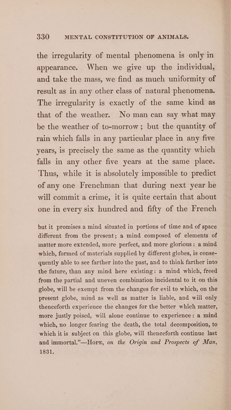 the irregularity of mental phenomena is only in appearance. When we give up the individual, and take the mass, we find as much uniformity of result as in any other class of natural phenomena. The irregularity is exactly of the same kind as that of the weather. No man can say what may be the weather of to-morrow ; but the quantity of rain which falls in any particular place in any five years, is precisely the same as the quantity which falls in any other five years at the same place. Thus, while it is absolutely impossible to predict of any one Frenchman that during next year he will commit a crime, it is quite certain that about one in every six hundred and fifty of the French but it promises a mind situated in portions of time and of space different from the present; a mind composed of elements of matter more extended, more perfect, and more glorious: a mind which, formed of materials supplied by different globes, is conse- quently able to see farther into the past, and to think farther into the future, than any mind here existing: a mind which, freed from the partial and uneven combination incidental to it on this globe, will be exempt from the changes for evil to which, on the present globe, mind as well as matter is liable, and will only thenceforth experience the changes for the better which matter, more justly poised, will alone continue to experience: a mind which, no longer fearing the death, the total decomposition, to which it is subject on this globe, will thenceforth continue last and immortal.”—Hope, on the Origin and Prospects of Man, 1831.