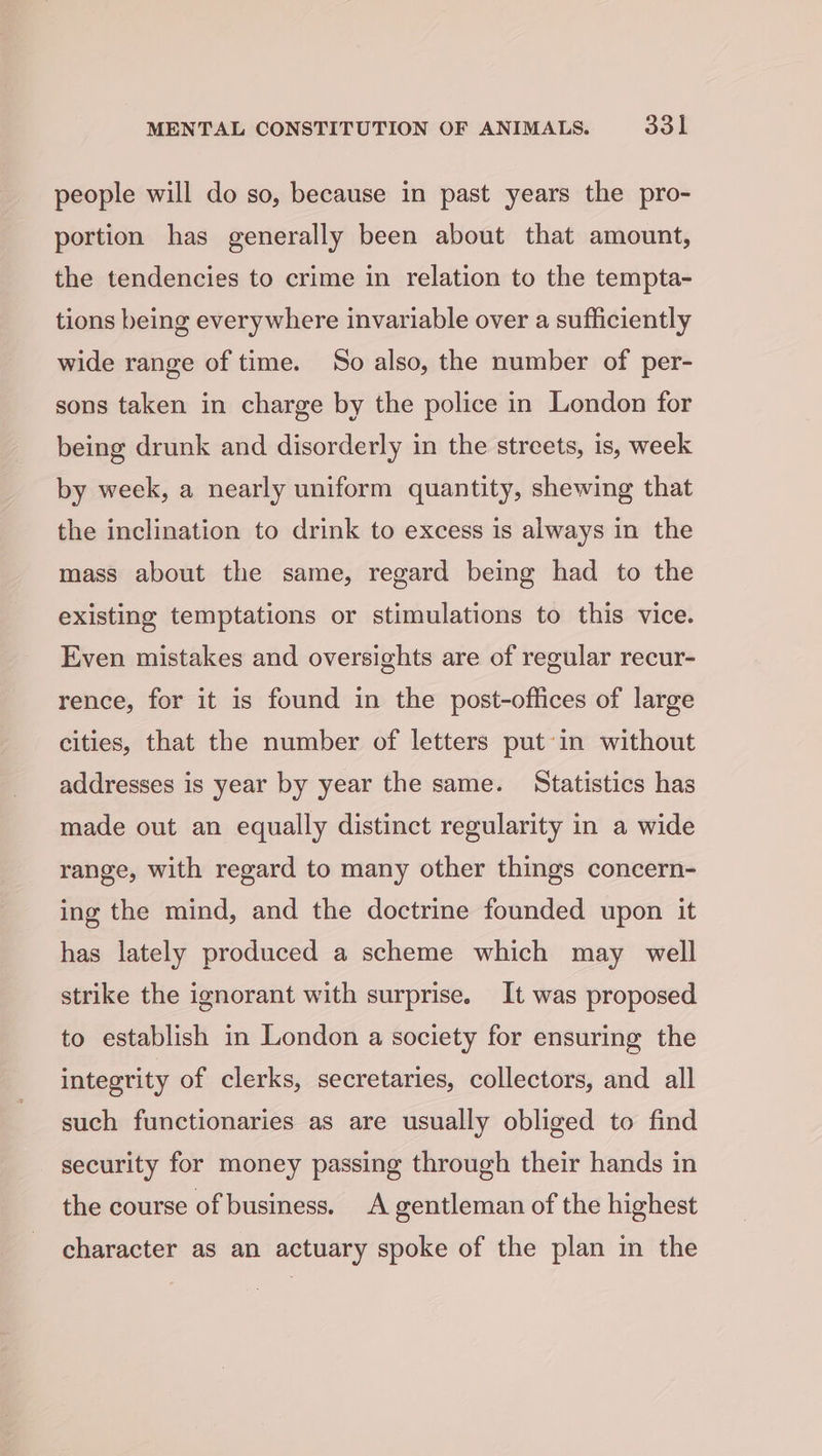 people will do so, because in past years the pro- portion has generally been about that amount, the tendencies to crime in relation to the tempta- tions being everywhere invariable over a sufficiently wide range of time. So also, the number of per- sons taken in charge by the police in London for being drunk and disorderly in the streets, is, week by week, a nearly uniform quantity, shewing that the inclination to drink to excess is always in the mass about the same, regard being had to the existing temptations or stimulations to this vice. Even mistakes and oversights are of regular recur- rence, for it is found in the post-offices of large cities, that the number of letters putin without addresses is year by year the same. Statistics has made out an equally distinct regularity in a wide range, with regard to many other things concern- ing the mind, and the doctrine founded upon it has lately produced a scheme which may well strike the ignorant with surprise. It was proposed to establish in London a society for ensuring the integrity of clerks, secretaries, collectors, and all such functionaries as are usually obliged to find security for money passing through their hands in the course of business. A gentleman of the highest character as an actuary spoke of the plan in the