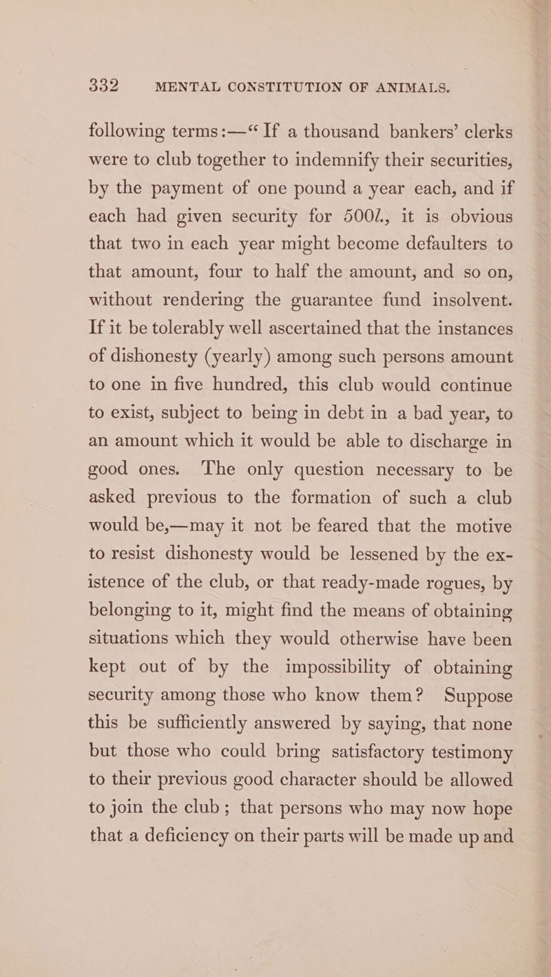 following terms:—“ If a thousand bankers’ clerks were to club together to indemnify their securities, by the payment of one pound a year each, and if each had given security for 5002, it is obvious that two in each year might become defaulters to that amount, four to half the amount, and so on, without rendering the guarantee fund insolvent. If it be tolerably well ascertained that the instances of dishonesty (yearly) among such persons amount to one in five hundred, this club would continue to exist, subject to being in debt in a bad year, to an amount which it would be able to discharge in good ones. The only question necessary to be asked previous to the formation of such a club would be,—may it not be feared that the motive to resist dishonesty would be lessened by the ex- istence of the club, or that ready-made rogues, by belonging to it, might find the means of obtaining situations which they would otherwise have been kept out of by the impossibility of obtaining security among those who know them? Suppose this be sufficiently answered by saying, that none but those who could bring satisfactory testimony to their previous good character should be allowed to join the club; that persons who may now hope that a deficiency on their parts will be made up and