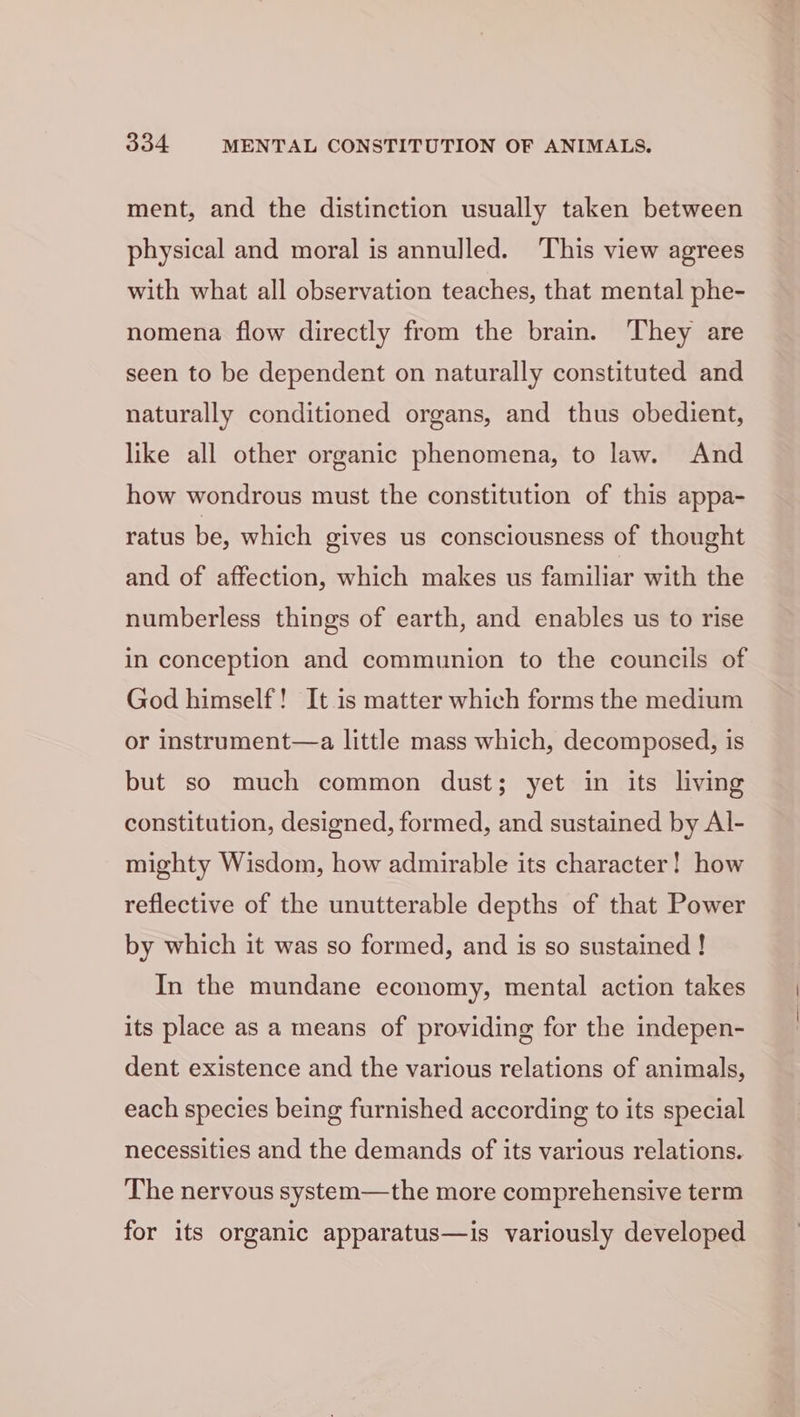 ment, and the distinction usually taken between physical and moral is annulled. This view agrees with what all observation teaches, that mental phe- nomena flow directly from the brain. They are seen to be dependent on naturally constituted and naturally conditioned organs, and thus obedient, like all other organic phenomena, to law. And how wondrous must the constitution of this appa- ratus be, which gives us consciousness of thought and of affection, which makes us familiar with the numberless things of earth, and enables us to rise in conception and communion to the councils of God himself! It is matter which forms the medium or instrument—a little mass which, decomposed, is but so much common dust; yet in its living constitution, designed, formed, and sustained by Al- mighty Wisdom, how admirable its character! how reflective of the unutterable depths of that Power by which it was so formed, and is so sustained ! In the mundane economy, mental action takes its place as a means of providing for the indepen- dent existence and the various relations of animals, each species being furnished according to its special necessities and the demands of its various relations. The nervous system—the more comprehensive term for its organic apparatus—is variously developed