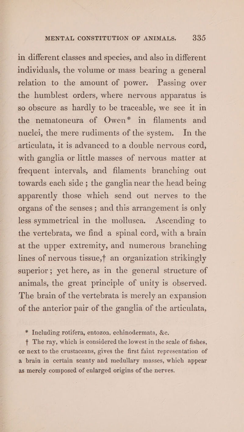 in different classes and species, and also in different individuals, the volume or mass bearing a general relation to the amount of power. Passing over the humblest orders, where nervous apparatus is so obscure as hardly to be traceable, we see it in the nematoneura of Owen* in filaments and nuclei, the mere rudiments of the system. In the articulata, it is advanced to a double nervous cord, with ganglia or little masses of nervous matter at frequent intervals, and filaments branching out towards each side ; the ganglia near the head being apparently those which send out nerves to the organs of the senses; and this arrangement is only less symmetrical in the mollusca. Ascending to the vertebrata, we find a spinal cord, with a brain at the upper extremity, and numerous branching lines of nervous tissue,f an organization strikingly superior; yet here, as in the general structure of animals, the great principle of unity is observed. The brain of the vertebrata is merely an expansion of the anterior pair of the ganglia of the articulata, * Including rotifera, entozoa, echinodermata, &amp;c. { The ray, which is considered the lowest in the scale of fishes, or next to the crustaceans, gives the first faint representation of a brain in certain scanty and medullary masses, which appear as merely composed of enlarged origins of the nerves.