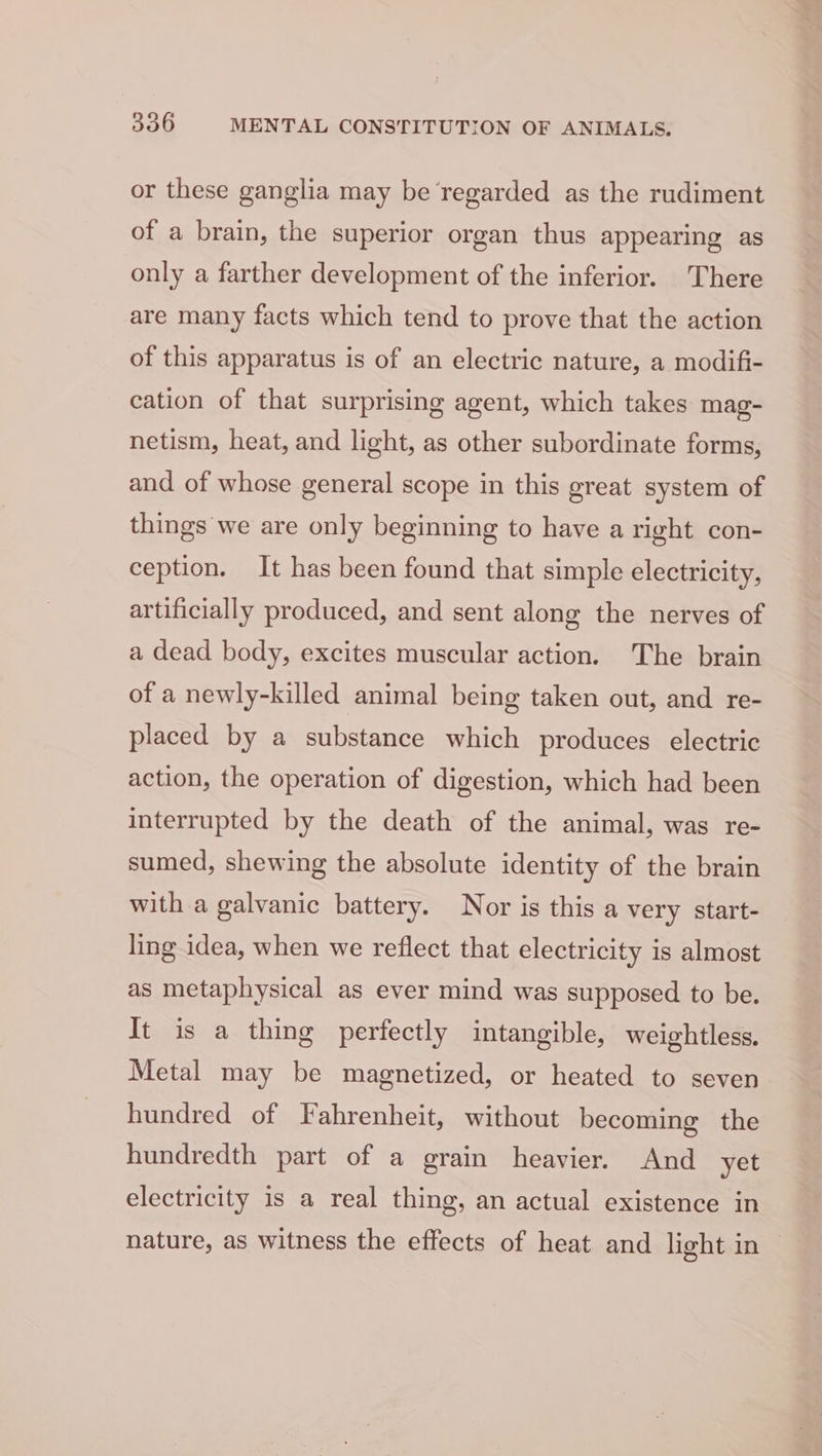 or these ganglia may be regarded as the rudiment of a brain, the superior organ thus appearing as only a farther development of the inferior. There are many facts which tend to prove that the action of this apparatus is of an electric nature, a modifi- cation of that surprising agent, which takes mag- netism, heat, and light, as other subordinate forms, and of whose general scope in this great system of things we are only beginning to have a right con- ception. It has been found that simple electricity, artificially produced, and sent along the nerves of a dead body, excites muscular action. The brain of a newly-killed animal being taken out, and re- placed by a substance which produces electric action, the operation of digestion, which had been interrupted by the death of the animal, was re- sumed, shewing the absolute identity of the brain with a galvanic battery. Nor is this a very start- ling idea, when we reflect that electricity is almost as metaphysical as ever mind was supposed to be. It is a thing perfectly intangible, weightless. Metal may be magnetized, or heated to seven hundred of Fahrenheit, without becoming the hundredth part of a grain heavier. And yet electricity is a real thing, an actual existence in nature, as witness the effects of heat and light in