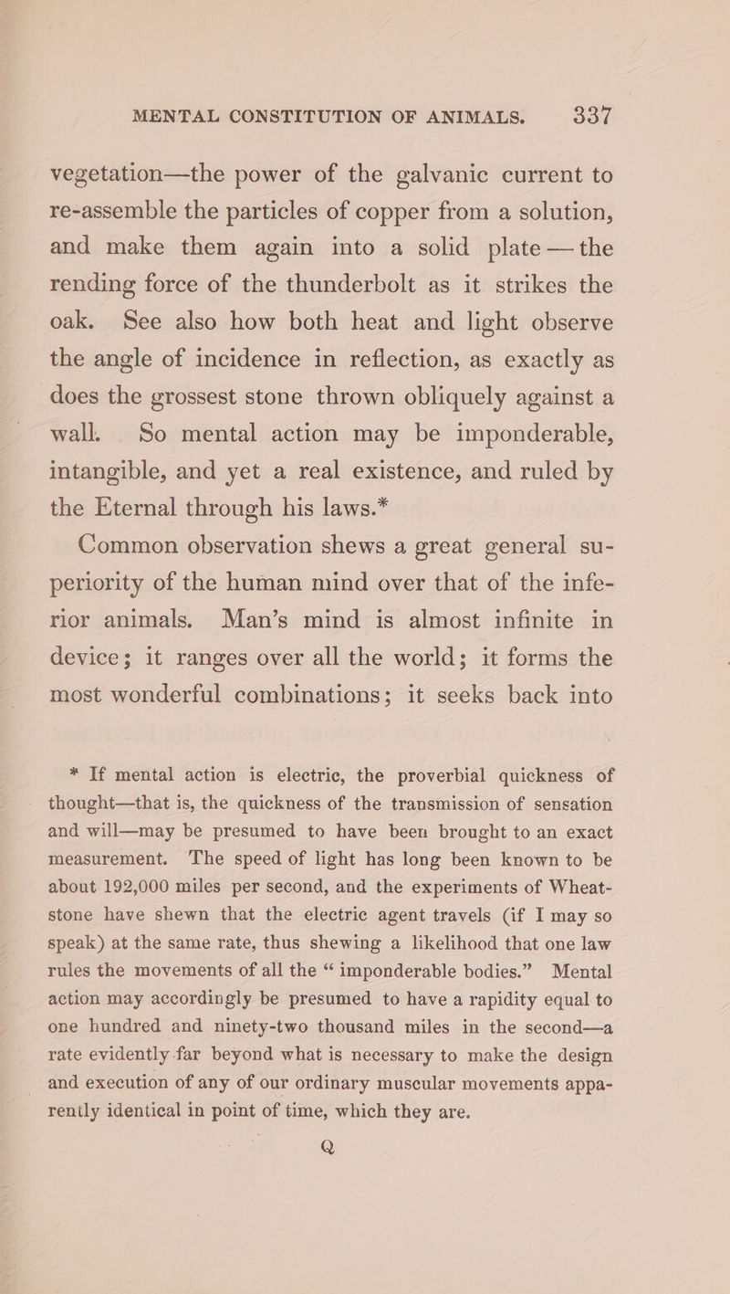 vegetation—the power of the galvanic current to re-assemble the particles of copper from a solution, and make them again into a solid plate — the rending force of the thunderbolt as it strikes the oak. See also how both heat and light observe the angle of incidence in reflection, as exactly as does the grossest stone thrown obliquely against a wall. So mental action may be imponderable, intangible, and yet a real existence, and ruled by the Eternal through his laws.* Common observation shews a great general su- periority of the human mind over that of the infe- rior animals. Man’s mind is almost infinite in device; it ranges over all the world; it forms the most wonderful combinations; it seeks back into * If mental action is electric, the proverbial quickness of thought—that is, the quickness of the transmission of sensation and will—may be presumed to have been brought to an exact measurement. The speed of light has long been known to be about 192,000 miles per second, and the experiments of Wheat- stone have shewn that the electric agent travels (if I may so speak) at the same rate, thus shewing a likelihood that one law rules the movements of all the “ imponderable bodies.” Mental action may accordingly be presumed to have a rapidity equal to one hundred and ninety-two thousand miles in the second—a rate evidently far beyond what is necessary to make the design and execution of any of our ordinary muscular movements appa- rently identical in point of time, which they are. Q