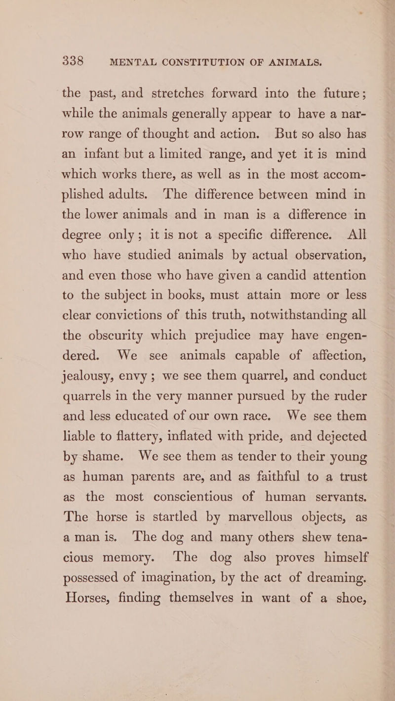 the past, and stretches forward into the future; while the animals generally appear to have a nar- row range of thought and action. But so also has an infant but a limited range, and yet it is mind which works there, as well as in the most accom- plished adults. The difference between mind in the lower animals and in man is a difference in degree only; it is not a specific difference. All who have studied animals by actual observation, and even those who have given a candid attention to the subject in books, must attain more or less clear convictions of this truth, notwithstanding all the obscurity which prejudice may have engen- dered. We see animals capable of affection, jealousy, envy ; we see them quarrel, and conduct quarrels in the very manner pursued by the ruder and less educated of our own race. We see them liable to flattery, inflated with pride, and dejected by shame. We see them as tender to their young as human parents are, and as faithful to a trust as the most conscientious of human servants. The horse is startled by marvellous objects, as amanis. The dog and many others shew tena- cious memory. The dog also proves himself possessed of imagination, by the act of dreaming. Horses, finding themselves in want of a shoe,
