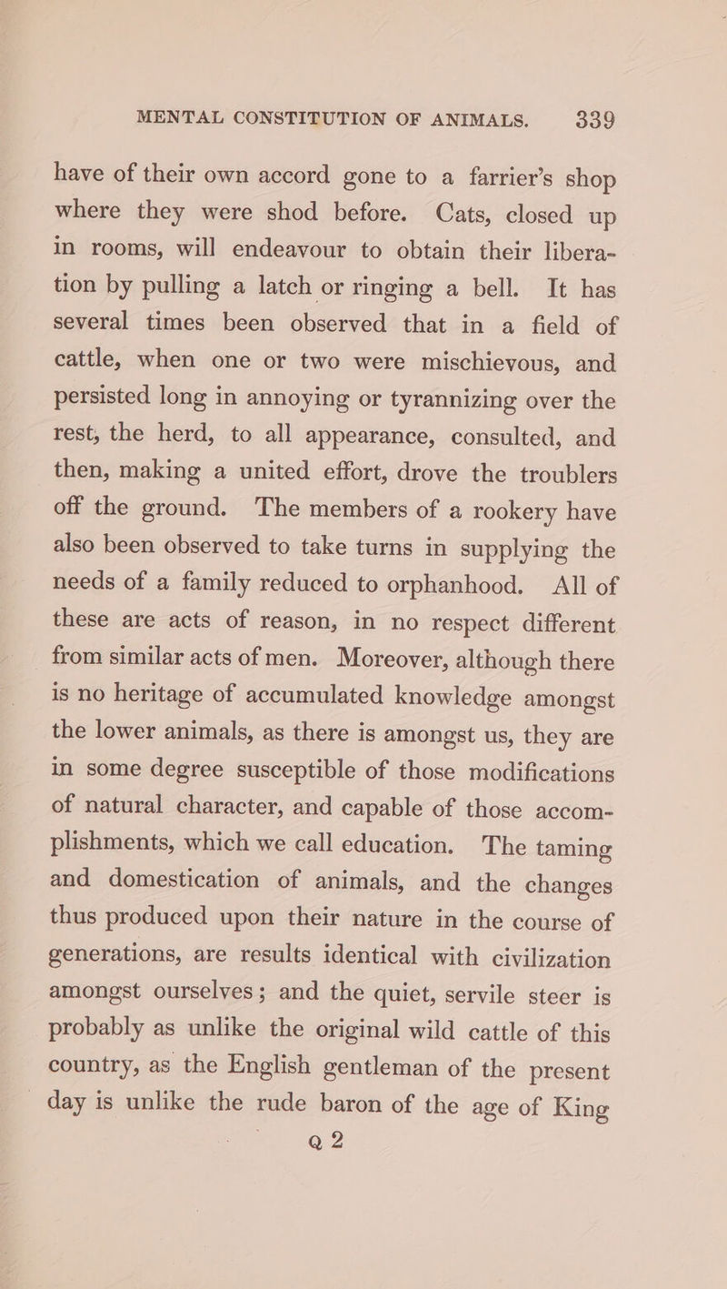 have of their own accord gone to a farrier’s shop where they were shod before. Cats, closed up in rooms, will endeavour to obtain their libera- tion by pulling a latch or ringing a bell. It has several times been observed that in a field of cattle, when one or two were mischievous, and persisted long in annoying or tyrannizing over the rest, the herd, to all appearance, consulted, and then, making a united effort, drove the troublers off the ground. The members of a rookery have also been observed to take turns in supplying the needs of a family reduced to orphanhood. All of these are acts of reason, in no respect different from similar acts of men. Moreover, although there is no heritage of accumulated knowledge amongst the lower animals, as there is amongst us, they are in some degree susceptible of those modifications of natural character, and capable of those accom- plishments, which we call education. The taming and domestication of animals, and the changes thus produced upon their nature in the course of generations, are results identical with civilization amongst ourselves; and the quiet, servile steer is probably as unlike the original wild cattle of this country, as the English gentleman of the present _ day is unlike the rude baron of the age of King ap