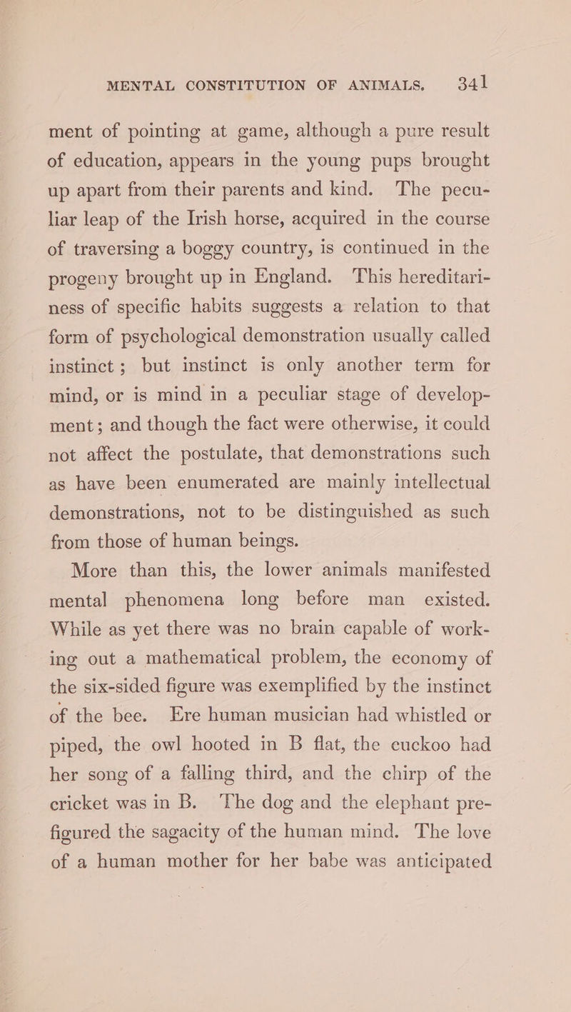 ment of pointing at game, although a pure result of education, appears in the young pups brought up apart from their parents and kind. The pecu- liar leap of the Irish horse, acquired in the course of traversing a boggy country, is continued in the progeny brought up in England. This hereditari- ness of specific habits suggests a relation to that form of psychological demonstration usually called instinct ; but instinct is only another term for mind, or is mind in a peculiar stage of develop- ment; and though the fact were otherwise, it could not affect the postulate, that demonstrations such as have been enumerated are mainly intellectual demonstrations, not to be distinguished as such from those of human beings. More than this, the lower animals manifested mental phenomena long before man _ existed. While as yet there was no brain capable of work- ing out a mathematical problem, the economy of the six-sided figure was exemplified by the instinct of the bee. Ere human musician had whistled or piped, the owl hooted in B flat, the cuckoo had her song of a falling third, and the chirp of the cricket was in B. ‘The dog and the elephant pre- figured the sagacity of the human mind. The love of a human mother for her babe was anticipated
