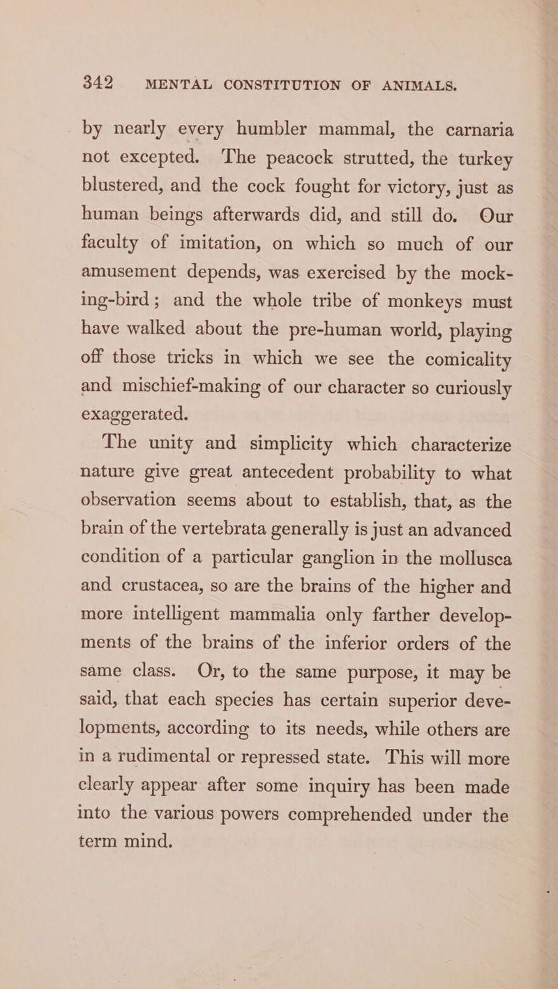 _ by nearly every humbler mammal, the carnaria not excepted. The peacock strutted, the turkey blustered, and the cock fought for victory, just as human beings afterwards did, and still do. Our faculty of imitation, on which so much of our amusement depends, was exercised by the mock- ing-bird; and the whole tribe of monkeys must have walked about the pre-human world, playing off those tricks in which we see the comicality and mischief-making of our character so curiously exaggerated. The unity and simplicity which characterize nature give great antecedent probability to what observation seems about to establish, that, as the brain of the vertebrata generally is just an advanced condition of a particular ganglion in the mollusca and crustacea, so are the brains of the higher and more intelligent mammalia only farther develop- ments of the brains of the inferior orders of the same class. Or, to the same purpose, it may be said, that each species has certain superior deve- lopments, according to its needs, while others are in a rudimental or repressed state. This will more clearly appear after some inquiry has been made into the various powers comprehended under the term mind.