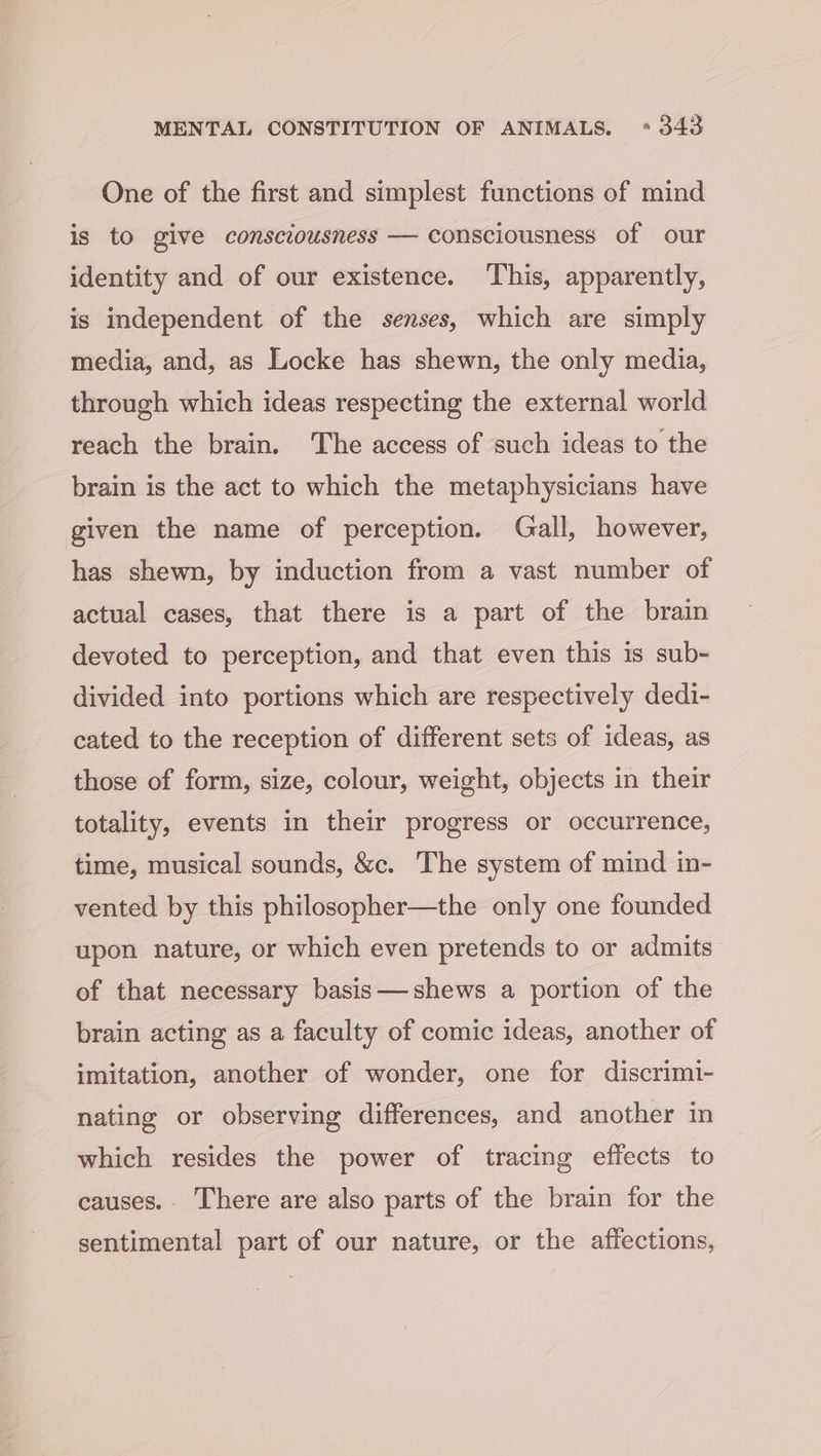 One of the first and simplest functions of mind is to give consciousness — consciousness of our identity and of our existence. ‘This, apparently, is independent of the senses, which are simply media, and, as Locke has shewn, the only media, through which ideas respecting the external world reach the brain. The access of such ideas to the brain is the act to which the metaphysicians have given the name of perception. Gall, however, has shewn, by induction from a vast number of actual cases, that there is a part of the brain devoted to perception, and that even this is sub- divided into portions which are respectively dedi- cated to the reception of different sets of ideas, as those of form, size, colour, weight, objects in their totality, events in their progress or occurrence, time, musical sounds, &amp;c. The system of mind in- vented by this philosopher—the only one founded upon nature, or which even pretends to or admits of that necessary basis—shews a portion of the brain acting as a faculty of comic ideas, another of imitation, another of wonder, one for discrimi- nating or observing differences, and another in which resides the power of tracing effects to causes.. There are also parts of the brain for the sentimental part of our nature, or the affections,