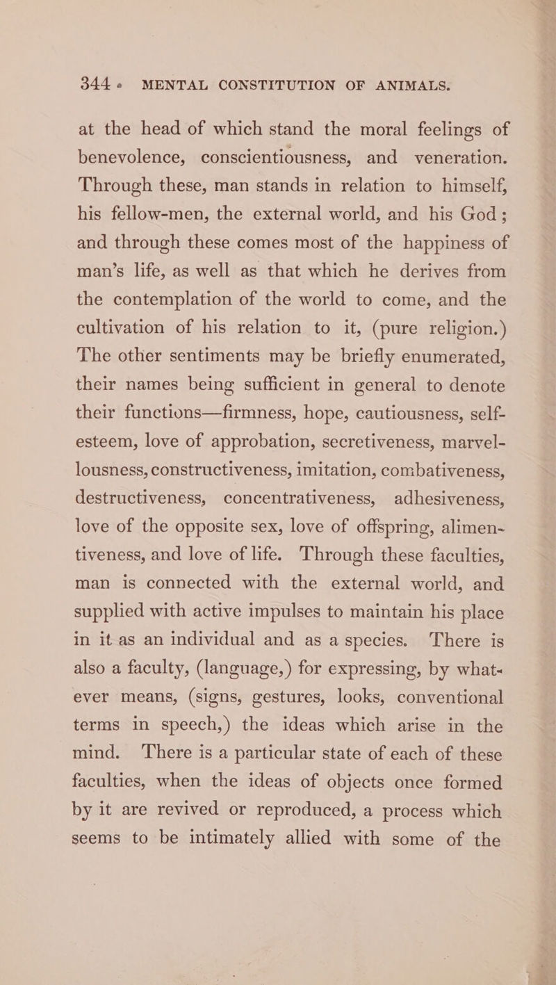 at the head of which stand the moral feelings of benevolence, conscientiousness, and veneration. Through these, man stands in relation to himself, his fellow-men, the external world, and his God; and through these comes most of the happiness of man’s life, as well as that which he derives from the contemplation of the world to come, and the cultivation of his relation to it, (pure religion.) The other sentiments may be briefly enumerated, their names being sufficient in general to denote their functions—firmness, hope, cautiousness, self- esteem, love of approbation, secretiveness, marvel- lousness, constructiveness, imitation, combativeness, destructiveness, concentrativeness, adhesiveness, love of the opposite sex, love of offspring, alimen- tiveness, and love of life. Through these faculties, man is connected with the external world, and supplied with active impulses to maintain his place in it as an individual and as a species. There is also a faculty, (language, ) for expressing, by what- ever means, (signs, gestures, looks, conventional terms in speech,) the ideas which arise in the mind. There is a particular state of each of these faculties, when the ideas of objects once formed by it are revived or reproduced, a process which seems to be intimately allied with some of the