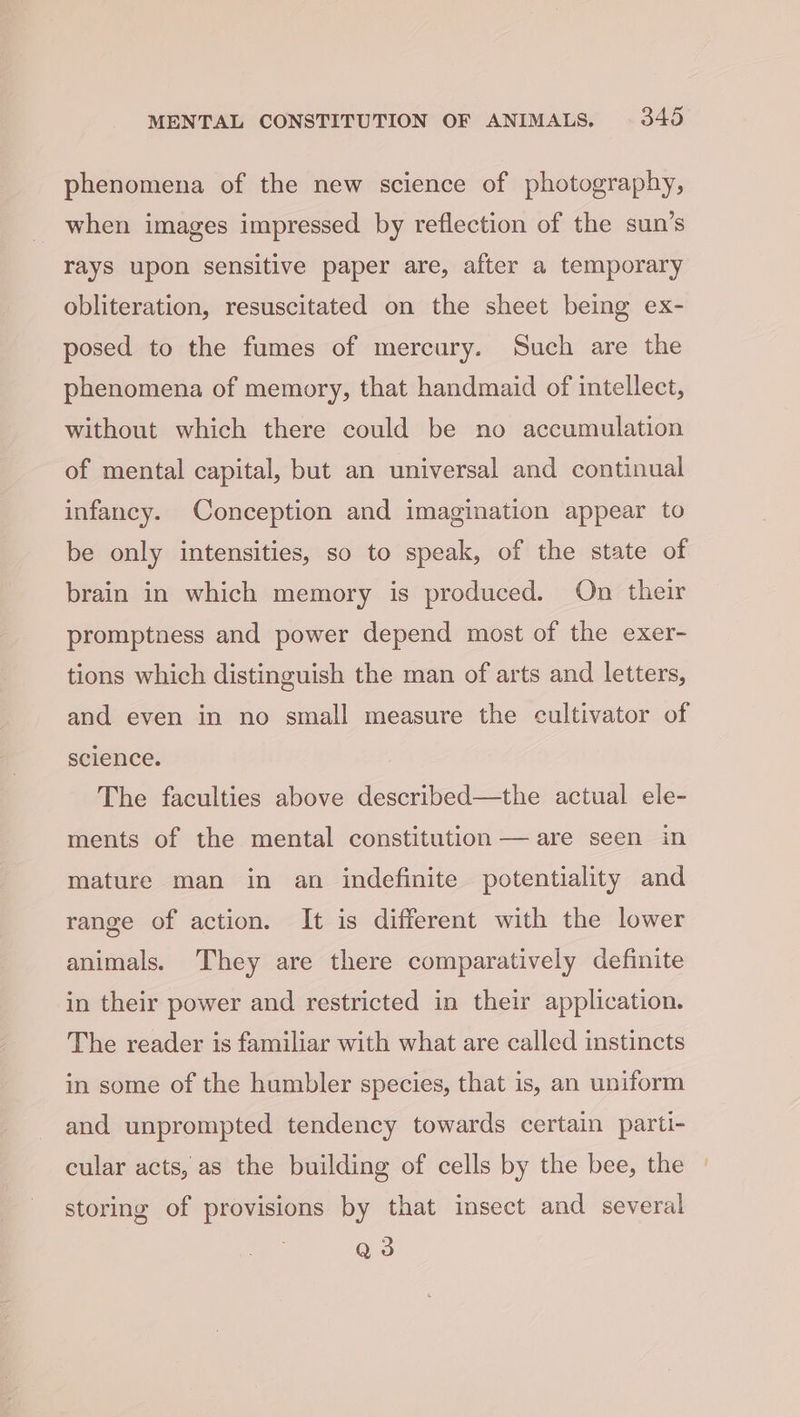 phenomena of the new science of photography, when images impressed by reflection of the sun’s rays upon sensitive paper are, after a temporary obliteration, resuscitated on the sheet being ex- posed to the fumes of mercury. Such are the phenomena of memory, that handmaid of intellect, without which there could be no accumulation of mental capital, but an universal and continual infancy. Conception and imagination appear to be only intensities, so to speak, of the state of brain in which memory is produced. On their promptness and power depend most of the exer- tions which distinguish the man of arts and letters, and even in no small measure the cultivator of science. The faculties above described—the actual ele- ments of the mental constitution — are seen in mature man in an indefinite potentiality and range of action. It is different with the lower animals. They are there comparatively definite in their power and restricted in their application. The reader is familiar with what are called instincts in some of the humbler species, that is, an uniform and unprompted tendency towards certain parti- cular acts, as the building of cells by the bee, the storing of provisions by that insect and several Q3