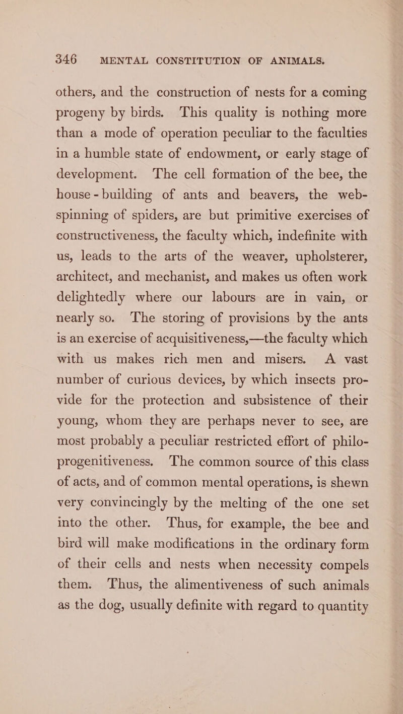 others, and the construction of nests for a coming progeny by birds. This quality is nothing more than a mode of operation peculiar to the faculties in a humble state of endowment, or early stage of development. The cell formation of the bee, the house - building of ants and beavers, the web- spinning of spiders, are but primitive exercises of constructiveness, the faculty which, indefinite with us, leads to the arts of the weaver, upholsterer, architect, and mechanist, and makes us often work delightedly where our labours are in vain, or nearly so. ‘The storing of provisions by the ants is an exercise of acquisitiveness,—the faculty which with us makes rich men and misers. A vast number of curious devices, by which insects pro- vide for the protection and subsistence of their young, whom they are perhaps never to see, are most probably a peculiar restricted effort of philo- progenitiveness. The common source of this class of acts, and of common mental operations, is shewn very convincingly by the melting of the one set into the other. Thus, for example, the bee and bird will make modifications in the ordinary form of their cells and nests when necessity compels them. Thus, the alimentiveness of such animals as the dog, usually definite with regard to quantity