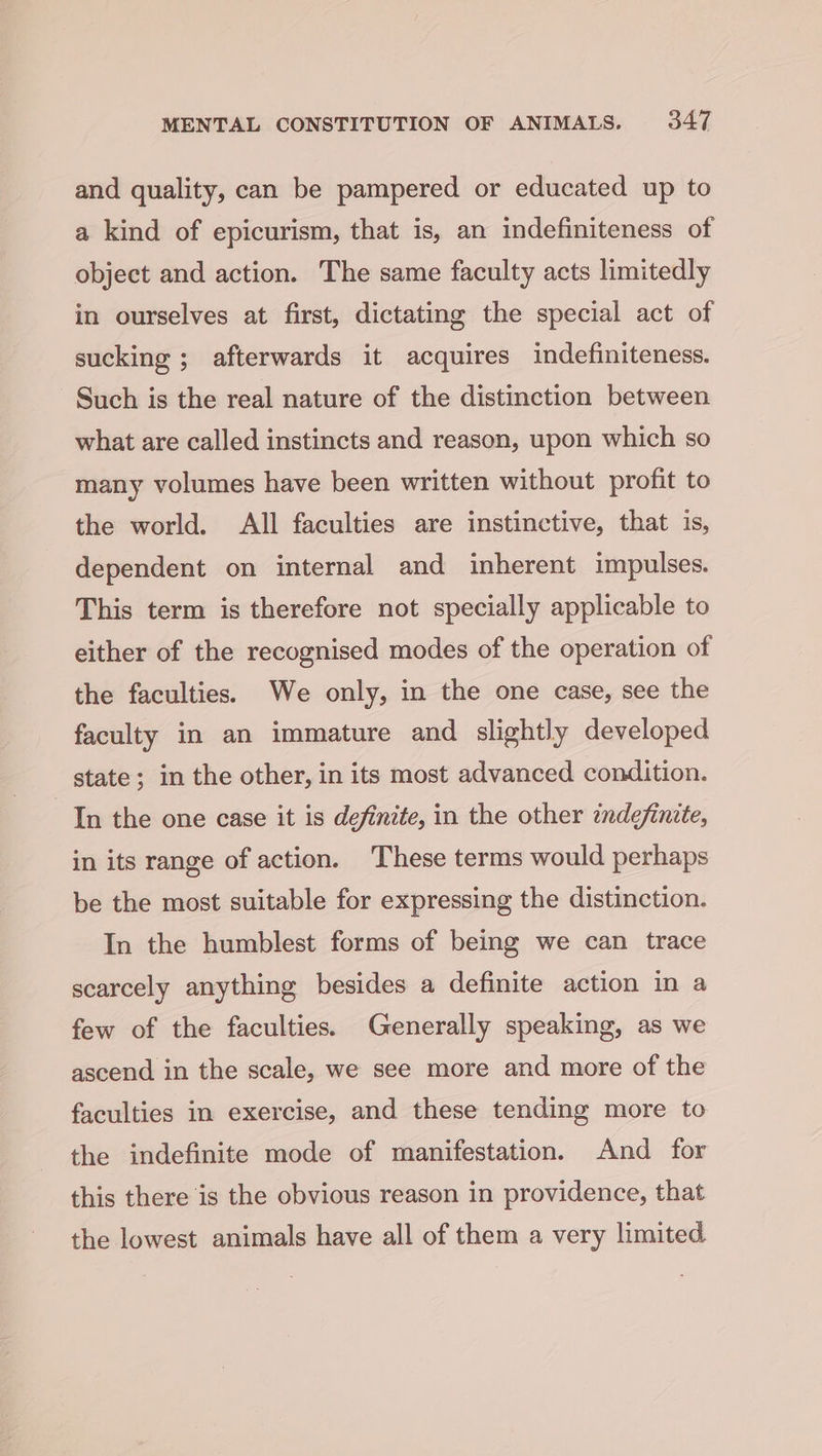 and quality, can be pampered or educated up to a kind of epicurism, that is, an indefiniteness of object and action. The same faculty acts limitedly in ourselves at first, dictating the special act of sucking ; afterwards it acquires indefiniteness. Such is the real nature of the distinction between what are called instincts and reason, upon which so many volumes have been written without profit to the world. All faculties are instinctive, that is, dependent on internal and inherent impulses. This term is therefore not specially applicable to either of the recognised modes of the operation of the faculties. We only, in the one case, see the faculty in an immature and slightly developed state; in the other, in its most advanced condition. In the one case it is definite, in the other indefinite, in its range of action. These terms would perhaps be the most suitable for expressing the distinction. In the humblest forms of being we can trace scarcely anything besides a definite action in a few of the faculties. Generally speaking, as we ascend in the scale, we see more and more of the faculties in exercise, and these tending more to the indefinite mode of manifestation. And for this there is the obvious reason in providence, that the lowest animals have all of them a very limited.