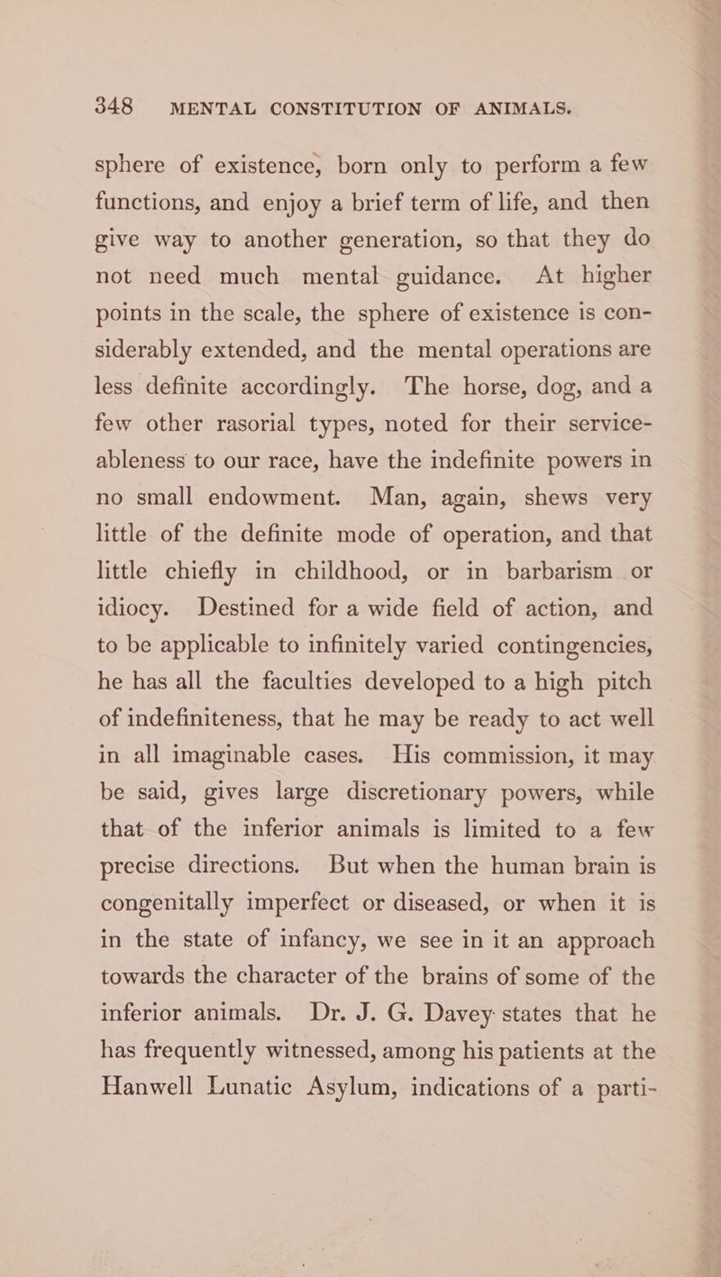 sphere of existence, born only to perform a few functions, and enjoy a brief term of life, and then give way to another generation, so that they do not need much mental guidance. At higher points in the scale, the sphere of existence is con- siderably extended, and the mental operations are less definite accordingly. The horse, dog, and a few other rasorial types, noted for their service- ableness to our race, have the indefinite powers in no small endowment. Man, again, shews very little of the definite mode of operation, and that little chiefly in childhood, or in barbarism or idiocy. Destined for a wide field of action, and to be applicable to infinitely varied contingencies, he has all the faculties developed to a high pitch of indefiniteness, that he may be ready to act well in all imaginable cases. His commission, it may be said, gives large discretionary powers, while that of the inferior animals is limited to a few precise directions. But when the human brain is congenitally imperfect or diseased, or when it is in the state of infancy, we see in it an approach towards the character of the brains of some of the inferior animals. Dr. J. G. Davey states that he has frequently witnessed, among his patients at the Hanwell Lunatic Asylum, indications of a parti-