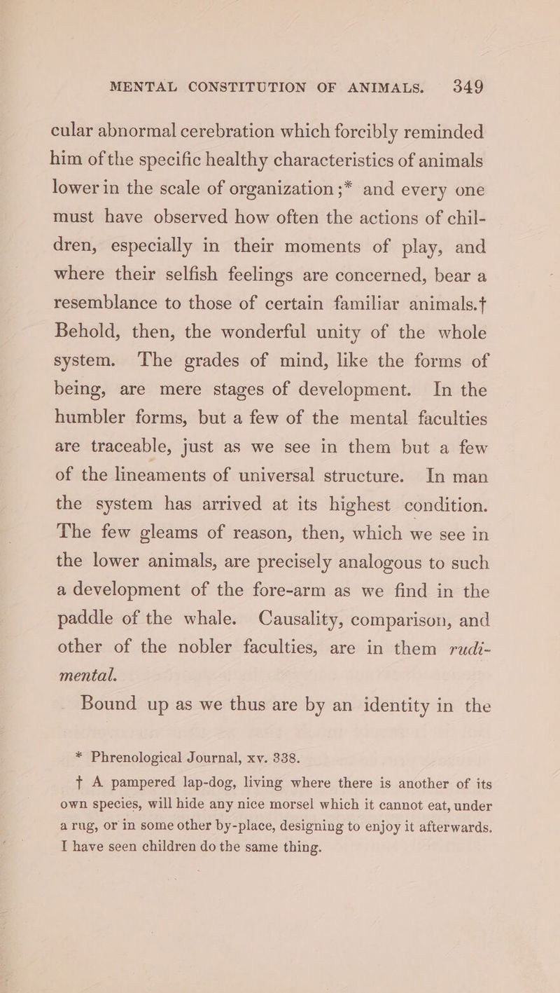 cular abnormal cerebration which forcibly reminded him of the specific healthy characteristics of animals lower in the scale of organization ;* and every one must have observed how often the actions of chil- dren, especially in their moments of play, and where their selfish feelings are concerned, bear a resemblance to those of certain familiar animals.f Behold, then, the wonderful unity of the whole system. The grades of mind, like the forms of being, are mere stages of development. In the humbler forms, but a few of the mental faculties are traceable, just as we see in them but a few of the lineaments of universal structure. In man the system has arrived at its highest condition. The few gleams of reason, then, which meee th the lower animals, are precisely analogous to such a development of the fore-arm as we find in the paddle of the whale. Causality, comparison, and other of the nobler faculties, are in them rudi- mental. Bound up as we thus are by an identity in the * Phrenological Journal, xv. 338. t A pampered lap-dog, living where there is another of its own species, will hide any nice morsel which it cannot eat, under arug, or in some other by-place, designing to enjoy it afterwards. I have seen children do the same thing.