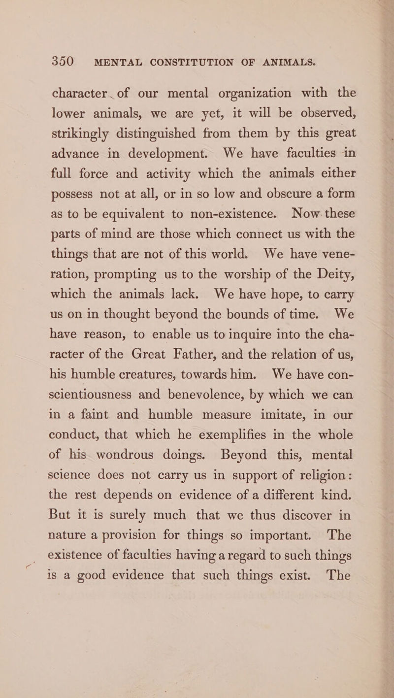 character_of our mental organization with the lower animals, we are yet, it will be observed, strikingly distinguished from them by this great advance in development. We have faculties -in full force and activity which the animals either possess not at all, or in so low and obscure a form as to be equivalent to non-existence. Now. these parts of mind are those which connect us with the things that are not of this world. We have vene- ration, prompting us to the worship of the Deity, which the animals lack. We have hope, to carry us on in thought beyond the bounds of time. We have reason, to enable us to inquire into the cha- racter of the Great Father, and the relation of us, his humble creatures, towards him. We have con- scientiousness and benevolence, by which we can in a faint and humble measure imitate, in our conduct, that which he exemplifies in the whole of his wondrous doings. Beyond this, mental science does not carry us in support of religion: the rest depends on evidence of a different kind. But it is surely much that we thus discover in nature a provision for things so important. The existence of faculties having a regard to such things is a good evidence that such things exist. The