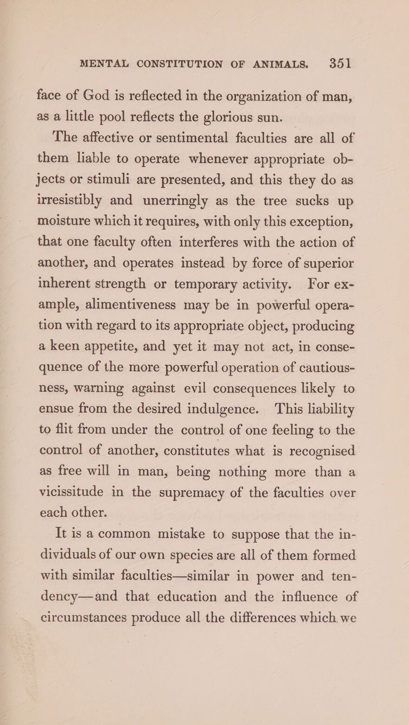 face of God is reflected in the organization of man, as a little pool reflects the glorious sun. The affective or sentimental faculties are all of them liable to operate whenever appropriate ob- jects or stimuli are presented, and this they do as irresistibly and unerringly as the tree sucks up moisture which it requires, with only this exception, that one faculty often interferes with the action of another, and operates instead by force of superior inherent strength or temporary activity. For ex- ample, alimentiveness may be in powerful opera- tion with regard to its appropriate object, producing a keen appetite, and yet it may not act, in conse- quence of the more powerful operation of cautious- ness, warning against evil consequences likely to ensue from the desired indulgence. This liability to flit from under the control of one feeling to the control of another, constitutes what is recognised as free will in man, being nothing more than a vicissitude in the supremacy of the faculties over each other. It is a common mistake to suppose that the in- dividuals of our own species are all of them formed with similar faculties—similar in power and ten- dency—and that education and the influence of circumstances produce all the differences which. we