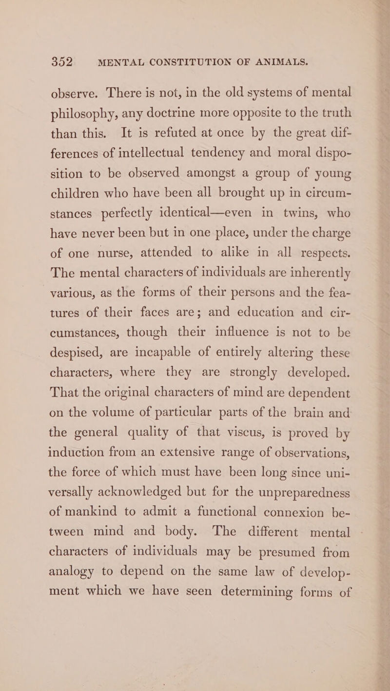 observe. There is not, in the old systems of mental philosophy, any doctrine more opposite to the truth than this. It is refuted at once by the great dif- ferences of intellectual tendency and moral dispo- sition to be observed amongst a group of young children who have been all brought up in circum- stances perfectly identical—even in twins, who have never been but in one place, under the charge of one nurse, attended to alike in all respects. The mental characters of individuals are inherently various, as the forms of their persons and the fea- tures of their faces are; and education and cir- cumstances, though their influence is not to be despised, are incapable of entirely altering these characters, where they are strongly developed. That the original characters of mind are dependent on the volume of particular parts of the brain and the general quality of that viscus, is proved by induction from an extensive range of observations, the force of which must have been long since uni- versally acknowledged but for the unpreparedness of mankind to admit a functional connexion be- tween mind and body. The different mental characters of individuals may be presumed from analogy to depend on the same law of develop- ment which we have seen determining forms of