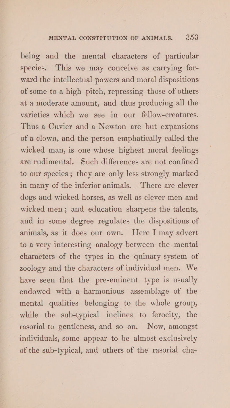 being and the mental characters of particular species. ‘This we may conceive as carrying for- ward the intellectual powers and moral dispositions of some to a high pitch, repressing those of others at a moderate amount, and thus producing all the varieties which we see in our fellow-creatures. Thus a Cuvier and a Newton are but expansions of a clown, and the person emphatically called the wicked man, is one whose highest moral feelings are rudimental. Such differences are not confined to our species ; they are only less strongly marked in many of the inferior animals. There are clever dogs and wicked horses, as well as clever men and wicked men; and education sharpens the talents, and in some degree regulates the dispositions of animals, as it does our own. Here I may advert to a very interesting analogy between the mental characters of the types in the quinary system of zoology and the characters of individual men. We have seen that the pre-eminent type is usually endowed with a harmonious assemblage of the mental qualities belonging to the whole group, while the sub-typical inclines to ferocity, the rasorial to gentleness, and so on. Now, amongst individuals, some appear to be almost exclusively of the sub-typical, and others of the rasorial cha-