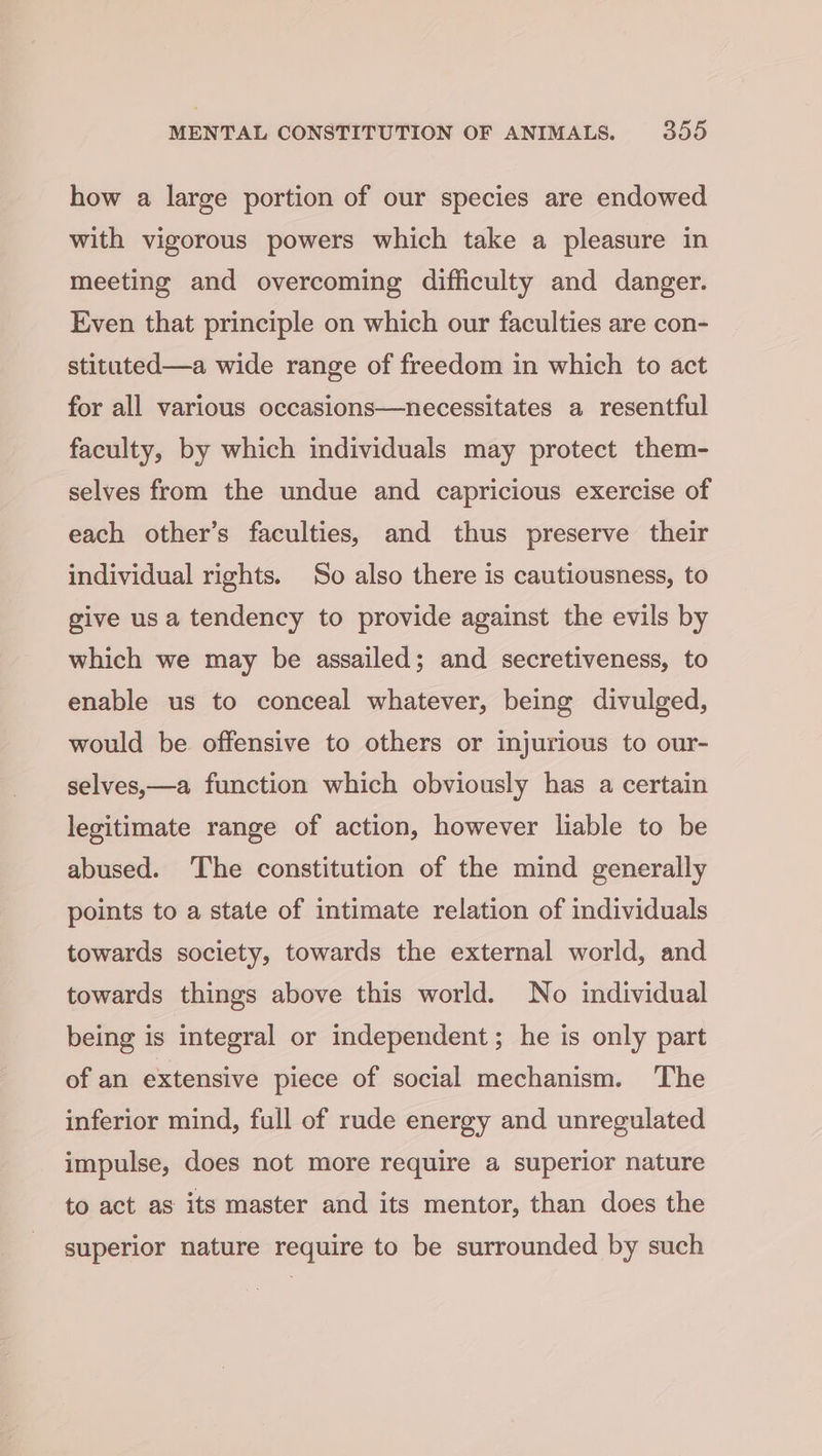 how a large portion of our species are endowed with vigorous powers which take a pleasure in meeting and overcoming difficulty and danger. Even that principle on which our faculties are con- stituted—a wide range of freedom in which to act for all various occasions—necessitates a resentful faculty, by which individuals may protect them- selves from the undue and capricious exercise of each other’s faculties, and thus preserve their individual rights. So also there is cautiousness, to give us a tendency to provide against the evils by which we may be assailed; and secretiveness, to enable us to conceal whatever, being divulged, would be offensive to others or injurious to our- selves,—a function which obviously has a certain legitimate range of action, however liable to be abused. ‘The constitution of the mind generally points to a state of intimate relation of individuals towards society, towards the external world, and towards things above this world. No individual being is integral or independent; he is only part of an extensive piece of social mechanism. The inferior mind, full of rude energy and unregulated impulse, does not more require a superior nature to act as its master and its mentor, than does the superior nature require to be surrounded by such