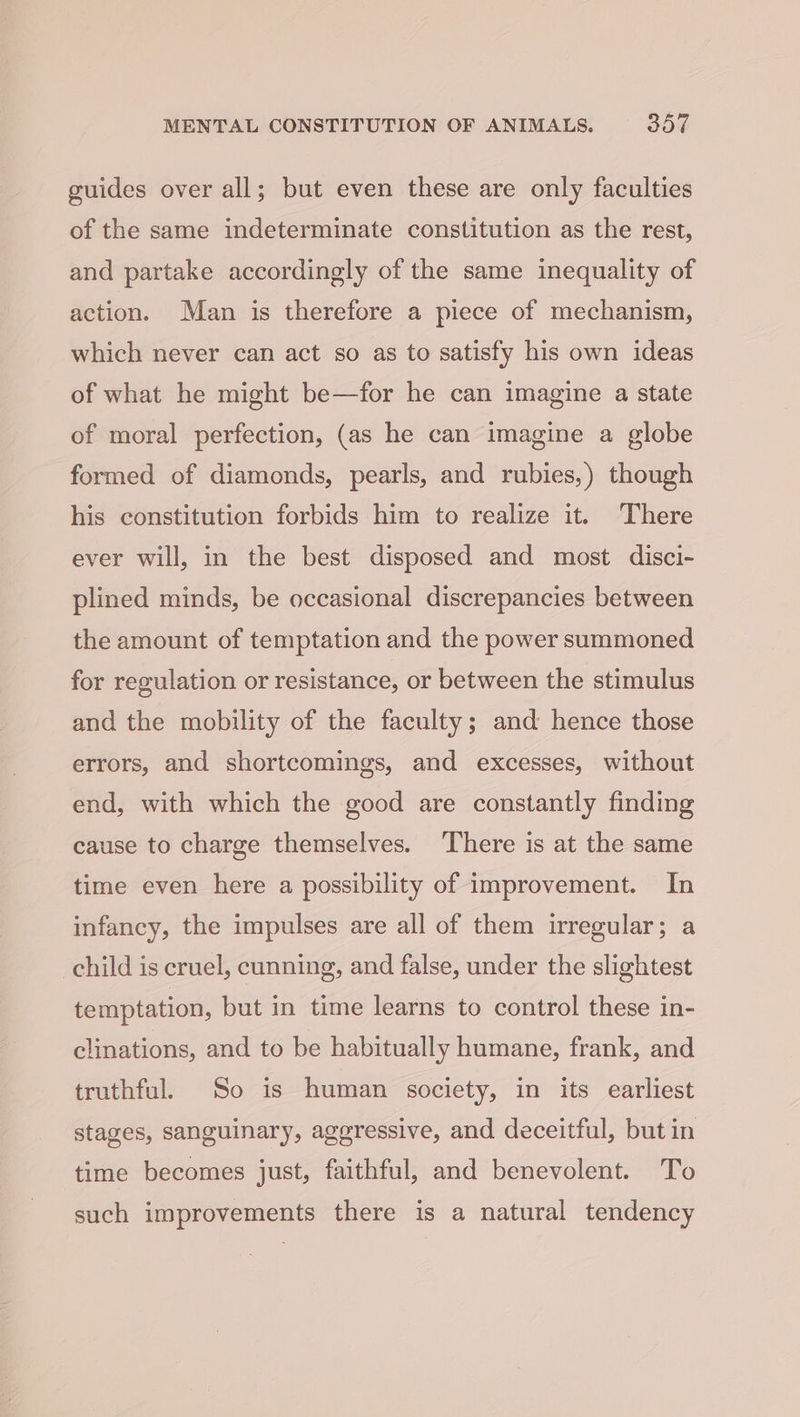 guides over all; but even these are only faculties of the same indeterminate constitution as the rest, and partake accordingly of the same inequality of action. Man is therefore a piece of mechanism, which never can act so as to satisfy his own ideas of what he might be—for he can imagine a state of moral perfection, (as he can imagine a globe formed of diamonds, pearls, and rubies,) though his constitution forbids him to realize it. There ever will, in the best disposed and most disci- plined minds, be occasional discrepancies between the amount of temptation and the power summoned for regulation or resistance, or between the stimulus and the mobility of the faculty; and hence those errors, and shortcomings, and excesses, without end, with which the good are constantly finding cause to charge themselves. ‘There is at the same time even here a possibility of improvement. In infancy, the impulses are all of them irregular; a child is cruel, cunning, and false, under the slightest temptation, but in time learns to control these in- clinations, and to be habitually humane, frank, and truthful. So is human society, in its earliest stages, sanguinary, aggressive, and deceitful, but in time becomes just, faithful, and benevolent. To such improvements there is a natural tendency