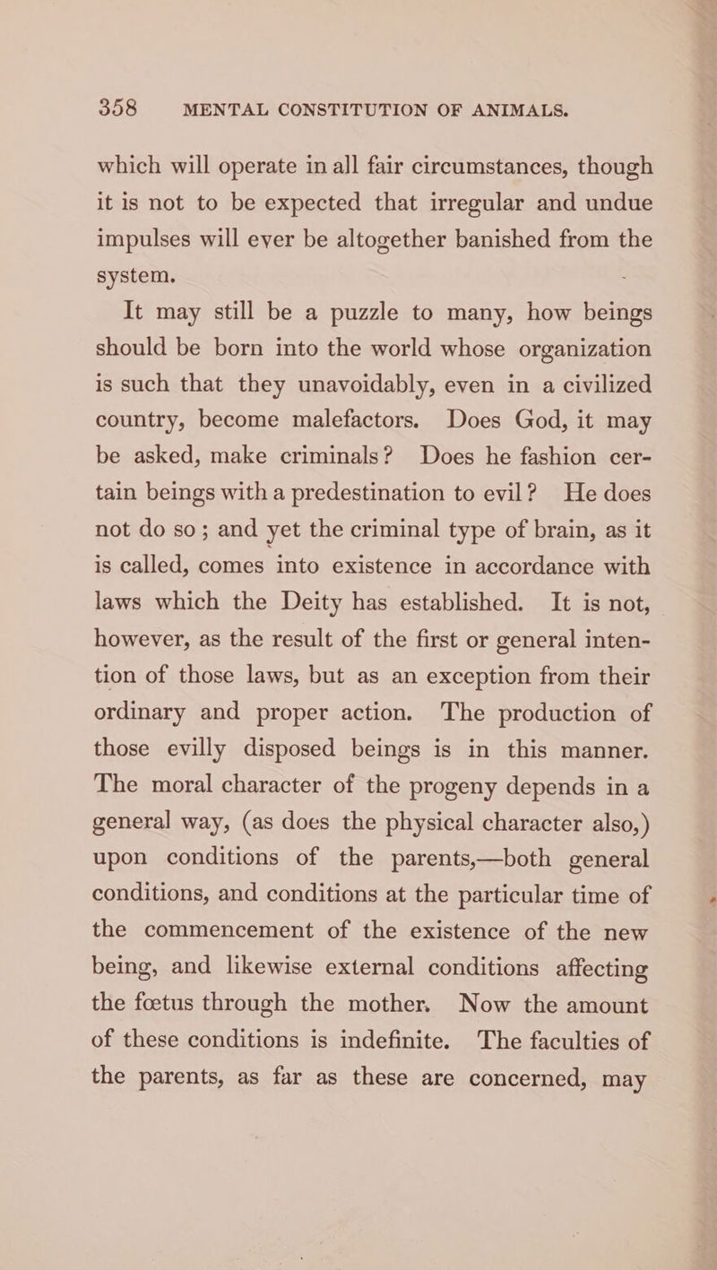 which will operate in all fair circumstances, though it is not to be expected that irregular and undue impulses will ever be altogether banished from the system. It may still be a puzzle to many, how beings should be born into the world whose organization is such that they unavoidably, even in a civilized country, become malefactors. Does God, it may be asked, make criminals? Does he fashion cer- tain beings with a predestination to evil? He does not do so; and yet the criminal type of brain, as it is called, comes into existence in accordance with laws which the Deity has established. It is not, however, as the result of the first or general inten- tion of those laws, but as an exception from their ordinary and proper action. The production of those evilly disposed beings is in this manner. The moral character of the progeny depends in a general way, (as does the physical character also,) upon conditions of the parents,—both general conditions, and conditions at the particular time of the commencement of the existence of the new being, and likewise external conditions affecting the foetus through the mother. Now the amount of these conditions is indefinite. The faculties of the parents, as far as these are concerned, may