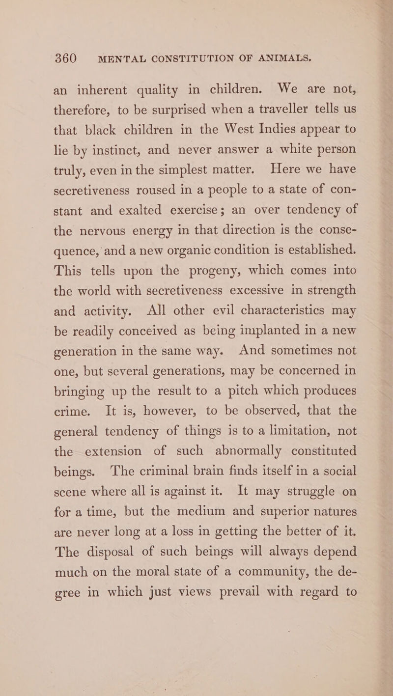 an inherent quality in children. We are not, therefore, to be surprised when a traveller tells us that black children in the West Indies appear to lie by instinct, and never answer a white person truly, even in the simplest matter. Here we have secretiveness roused in a people to a state of con- stant and exalted exercise; an over tendency of the nervous energy in that direction is the conse- quence, and a new organic condition is established. This tells upon the progeny, which comes into the world with secretiveness excessive in strength and activity. All other evil characteristics may be readily conceived as being implanted in a new generation in the same way. And sometimes not one, but several generations, may be concerned in bringing up the result to a pitch which produces crime. It is, however, to be observed, that the general tendency of things is to a limitation, not the extension of such abnormally constituted beings. The criminal brain finds itself in a social scene where all is against it. It may struggle on for a time, but the medium and superior natures are never long at a loss in getting the better of it. The disposal of such beings will always depend much on the moral state of a community, the de- gree in which just views prevail with regard to
