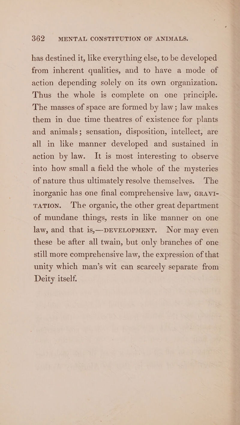 has destined it, like everything else, to be developed from inherent qualities, and to have a mode of action depending solely on its own organization. Thus the whole is complete on one principle. The masses of space are formed by law; law makes them in due time theatres of existence for plants and animals; sensation, disposition, intellect, are all in like manner developed and sustained in action by law. It is most interesting to observe into how small a field the whole of the mysteries of nature thus ultimately resolve themselves. The inorganic has one final comprehensive law, GRAVI- TATION. ‘The organic, the other great department of mundane things, rests in like manner on one law, and that is,—-DEVELOPMENT. Nor may even these be after all twain, but only branches of one still more comprehensive law, the expression of that unity which man’s wit can scarcely separate from Deity itself.